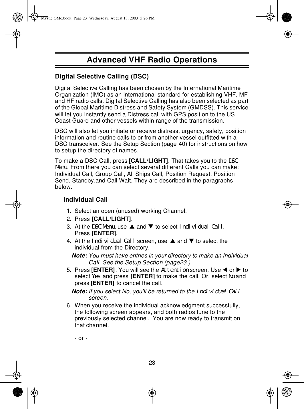 23Digital Selective Calling (DSC)Digital Selective Calling has been chosen by the International Maritime Organization (IMO) as an international standard for establishing VHF, MF and HF radio calls. Digital Selective Calling has also been selected as part of the Global Maritime Distress and Safety System (GMDSS). This service will let you instantly send a Distress call with GPS position to the US Coast Guard and other vessels within range of the transmission. DSC will also let you initiate or receive distress, urgency, safety, position information and routine calls to or from another vessel outfitted with a DSC transceiver. See the Setup Section (page40) for instructions on how to setup the directory of names.To make a DSC Call, press [CALL/LIGHT]. That takes you to the DSC Menu. From there you can select several different Calls you can make: Individual Call, Group Call, All Ships Call, Position Request, Position Send, Standby,and Call Wait. They are described in the paragraphs below.Individual Call1. Select an open (unused) working Channel.2. Press [CALL/LIGHT].3. At the DSC Menu, use p and q to select Individual Call.Press [ENTER].4. At the Individual Call screen, use p and q to select the individual from the Directory.Note: You must have entries in your directory to make an Individual Call. See the Setup Section (page23.)5. Press [ENTER]. You will see the Attention screen. Use t or u to select Yes and press [ENTER] to make the call. Or, select No and press [ENTER] to cancel the call.Note: If you select No, you’ll be returned to the Individual Call screen.6. When you receive the individual acknowledgment successfully, the following screen appears, and both radios tune to the previously selected channel.  You are now ready to transmit on that channel.- or -Advanced VHF Radio OperationsMystic OMc.book  Page 23  Wednesday, August 13, 2003  5:26 PM