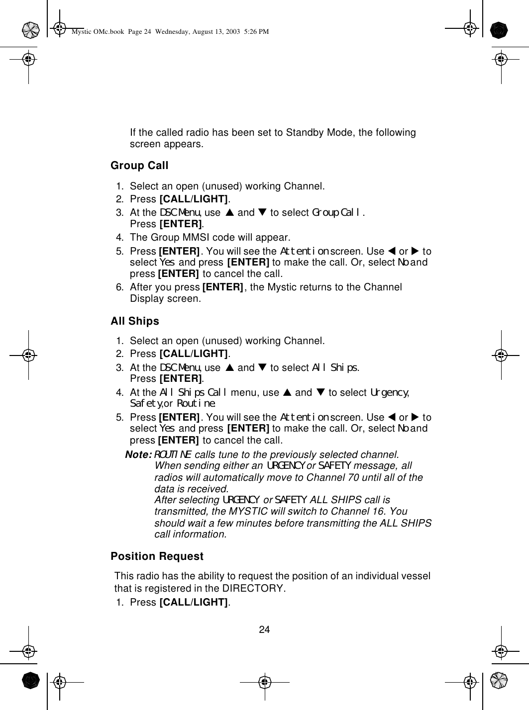 24If the called radio has been set to Standby Mode, the following screen appears.Group Call1. Select an open (unused) working Channel.2. Press [CALL/LIGHT].3. At the DSC Menu, use p and q to select Group Call.Press [ENTER].4. The Group MMSI code will appear.5. Press [ENTER]. You will see the Attention screen. Use t or u to select Yes and press [ENTER] to make the call. Or, select No and press [ENTER] to cancel the call.6. After you press [ENTER], the Mystic returns to the Channel Display screen.All Ships1. Select an open (unused) working Channel.2. Press [CALL/LIGHT].3. At the DSC Menu, use p and q to select All Ships.Press [ENTER].4. At the All Ships Call menu, use p and q to select Urgency, Safety,or Routine.5. Press [ENTER]. You will see the Attention screen. Use t or u to select Yes and press [ENTER] to make the call. Or, select No and press [ENTER] to cancel the call.Note:ROUTINE calls tune to the previously selected channel.When sending either an URGENCY or SAFETY message, all radios will automatically move to Channel 70 until all of the data is received.After selecting URGENCY or SAFETY ALL SHIPS call is transmitted, the MYSTIC will switch to Channel 16. You should wait a few minutes before transmitting the ALL SHIPS call information. Position RequestThis radio has the ability to request the position of an individual vessel that is registered in the DIRECTORY.1. Press [CALL/LIGHT].Mystic OMc.book  Page 24  Wednesday, August 13, 2003  5:26 PM