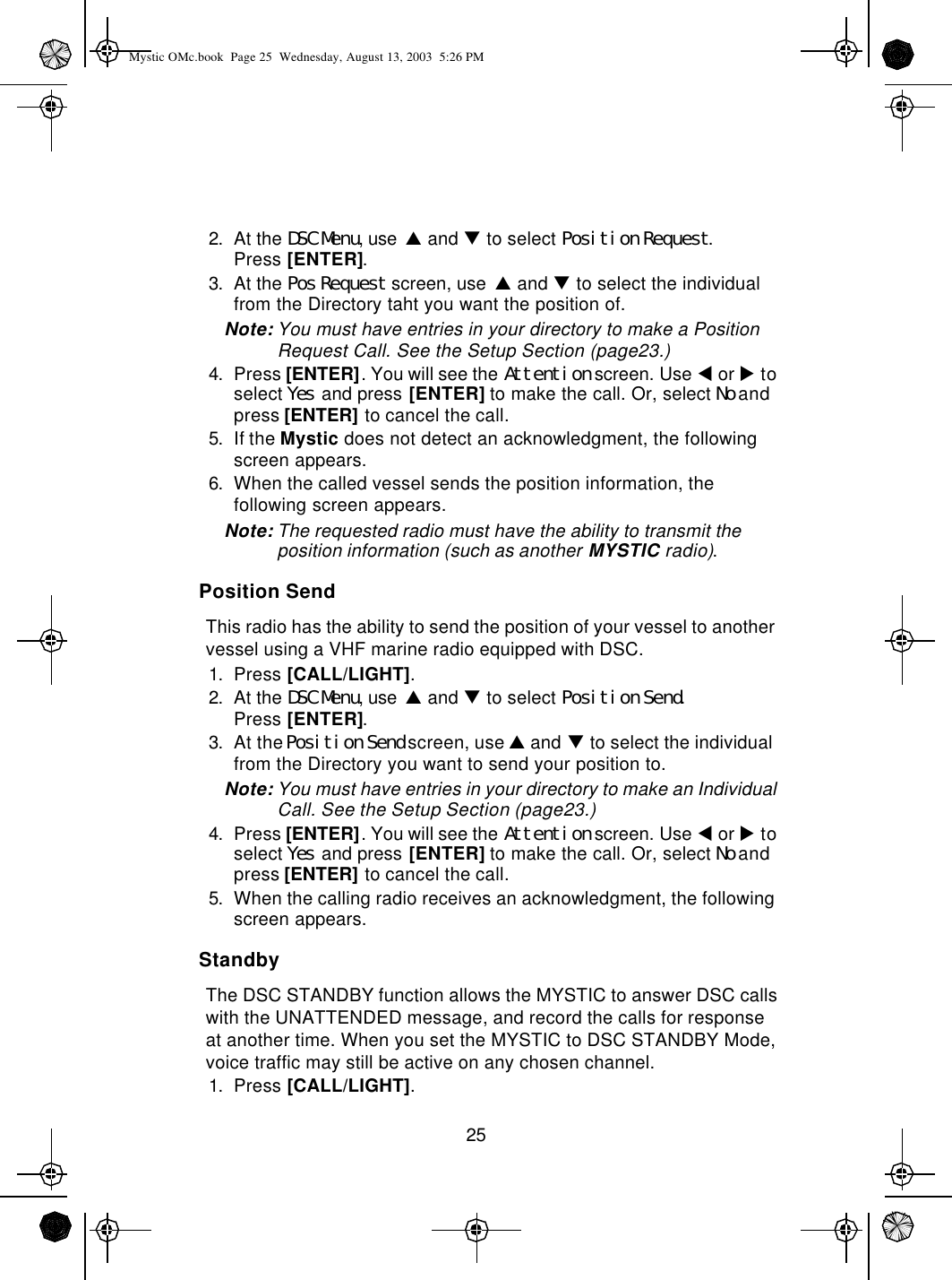 252. At the DSC Menu, use p and q to select Position Request.Press [ENTER].3. At the Pos Request screen, use p and q to select the individual from the Directory taht you want the position of.Note: You must have entries in your directory to make a Position  Request Call. See the Setup Section (page23.)4. Press [ENTER]. You will see the Attention screen. Use t or u to select Yes and press [ENTER] to make the call. Or, select No and press [ENTER] to cancel the call.5. If the Mystic does not detect an acknowledgment, the following screen appears.6. When the called vessel sends the position information, the following screen appears.Note: The requested radio must have the ability to transmit the position information (such as another MYSTIC radio).Position SendThis radio has the ability to send the position of your vessel to another vessel using a VHF marine radio equipped with DSC.1. Press [CALL/LIGHT].2. At the DSC Menu, use p and q to select Position Send.Press [ENTER].3. At the Position Send screen, use p and q to select the individual  from the Directory you want to send your position to.Note: You must have entries in your directory to make an Individual Call. See the Setup Section (page23.)4. Press [ENTER]. You will see the Attention screen. Use t or u to select Yes and press [ENTER] to make the call. Or, select No and press [ENTER] to cancel the call.5. When the calling radio receives an acknowledgment, the following screen appears.StandbyThe DSC STANDBY function allows the MYSTIC to answer DSC calls with the UNATTENDED message, and record the calls for response at another time. When you set the MYSTIC to DSC STANDBY Mode, voice traffic may still be active on any chosen channel.1. Press [CALL/LIGHT].Mystic OMc.book  Page 25  Wednesday, August 13, 2003  5:26 PM