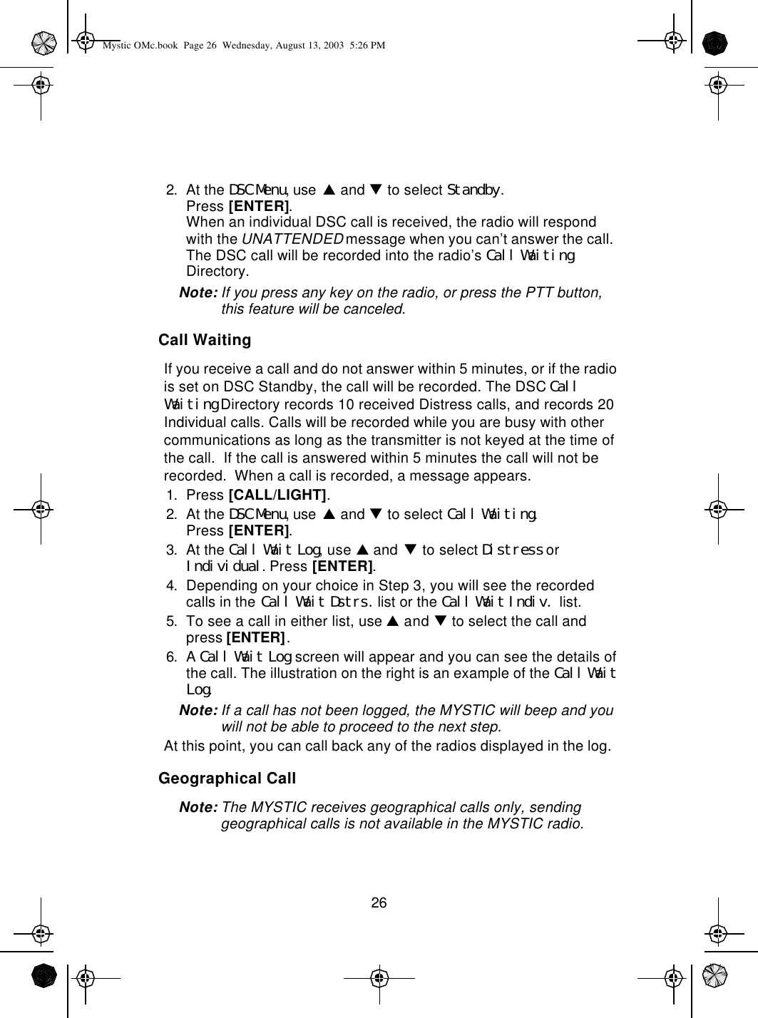 262. At the DSC Menu, use p and q to select Standby.Press [ENTER].When an individual DSC call is received, the radio will respond with the UNATTENDED message when you can’t answer the call.  The DSC call will be recorded into the radio’s Call Waiting Directory. Note: If you press any key on the radio, or press the PTT button, this feature will be canceled.Call WaitingIf you receive a call and do not answer within 5 minutes, or if the radio is set on DSC Standby, the call will be recorded. The DSC Call Waiting Directory records 10 received Distress calls, and records 20 Individual calls. Calls will be recorded while you are busy with other communications as long as the transmitter is not keyed at the time of the call.  If the call is answered within 5 minutes the call will not be recorded.  When a call is recorded, a message appears.1. Press [CALL/LIGHT].2. At the DSC Menu, use p and q to select Call Waiting.Press [ENTER].3. At the Call Wait Log, use p and q to select Distress or Individual. Press [ENTER].4. Depending on your choice in Step 3, you will see the recorded  calls in the Call Wait Dstrs. list or the Call Wait Indiv. list.5. To see a call in either list, use p and q to select the call and press [ENTER].6. A Call Wait Log screen will appear and you can see the details of the call. The illustration on the right is an example of the Call Wait Log.Note: If a call has not been logged, the MYSTIC will beep and you will not be able to proceed to the next step.At this point, you can call back any of the radios displayed in the log.Geographical CallNote: The MYSTIC receives geographical calls only, sending geographical calls is not available in the MYSTIC radio.Mystic OMc.book  Page 26  Wednesday, August 13, 2003  5:26 PM