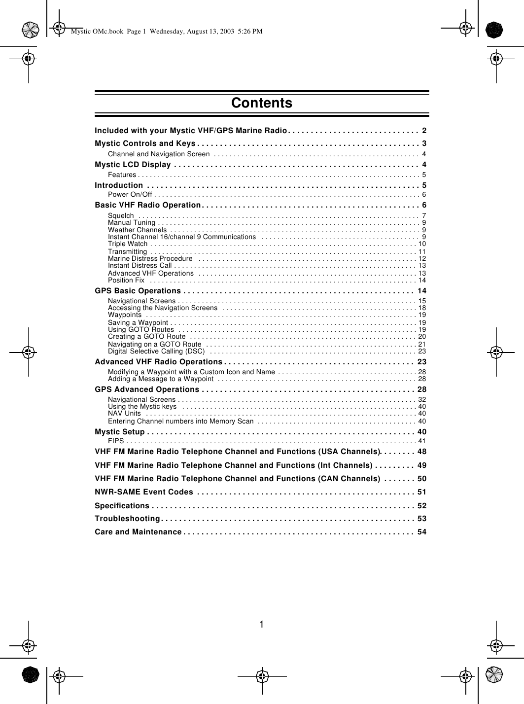 1Included with your Mystic VHF/GPS Marine Radio. . . . . . . . . . . . . . . . . . . . . . . . . . . . .  2Mystic Controls and Keys . . . . . . . . . . . . . . . . . . . . . . . . . . . . . . . . . . . . . . . . . . . . . . . . . 3Channel and Navigation Screen  . . . . . . . . . . . . . . . . . . . . . . . . . . . . . . . . . . . . . . . . . . . . . . . . . . . .  4Mystic LCD Display . . . . . . . . . . . . . . . . . . . . . . . . . . . . . . . . . . . . . . . . . . . . . . . . . . . . . .  4Features . . . . . . . . . . . . . . . . . . . . . . . . . . . . . . . . . . . . . . . . . . . . . . . . . . . . . . . . . . . . . . . . . . . . . . . 5Introduction  . . . . . . . . . . . . . . . . . . . . . . . . . . . . . . . . . . . . . . . . . . . . . . . . . . . . . . . . . . . . 5Power On/Off . . . . . . . . . . . . . . . . . . . . . . . . . . . . . . . . . . . . . . . . . . . . . . . . . . . . . . . . . . . . . . . . . . . 6Basic VHF Radio Operation. . . . . . . . . . . . . . . . . . . . . . . . . . . . . . . . . . . . . . . . . . . . . . . . 6Squelch  . . . . . . . . . . . . . . . . . . . . . . . . . . . . . . . . . . . . . . . . . . . . . . . . . . . . . . . . . . . . . . . . . . . . . . .  7Manual Tuning . . . . . . . . . . . . . . . . . . . . . . . . . . . . . . . . . . . . . . . . . . . . . . . . . . . . . . . . . . . . . . . . . . 9Weather Channels  . . . . . . . . . . . . . . . . . . . . . . . . . . . . . . . . . . . . . . . . . . . . . . . . . . . . . . . . . . . . . . . 9Instant Channel 16/channel 9 Communications   . . . . . . . . . . . . . . . . . . . . . . . . . . . . . . . . . . . . . . . .  9Triple Watch . . . . . . . . . . . . . . . . . . . . . . . . . . . . . . . . . . . . . . . . . . . . . . . . . . . . . . . . . . . . . . . . . . . 10Transmitting  . . . . . . . . . . . . . . . . . . . . . . . . . . . . . . . . . . . . . . . . . . . . . . . . . . . . . . . . . . . . . . . . . . . 11Marine Distress Procedure   . . . . . . . . . . . . . . . . . . . . . . . . . . . . . . . . . . . . . . . . . . . . . . . . . . . . . . . 12Instant Distress Call . . . . . . . . . . . . . . . . . . . . . . . . . . . . . . . . . . . . . . . . . . . . . . . . . . . . . . . . . . . . . 13Advanced VHF Operations  . . . . . . . . . . . . . . . . . . . . . . . . . . . . . . . . . . . . . . . . . . . . . . . . . . . . . . . 13Position Fix   . . . . . . . . . . . . . . . . . . . . . . . . . . . . . . . . . . . . . . . . . . . . . . . . . . . . . . . . . . . . . . . . . . . 14GPS Basic Operations . . . . . . . . . . . . . . . . . . . . . . . . . . . . . . . . . . . . . . . . . . . . . . . . . . .  14Navigational Screens . . . . . . . . . . . . . . . . . . . . . . . . . . . . . . . . . . . . . . . . . . . . . . . . . . . . . . . . . . . . 15Accessing the Navigation Screens  . . . . . . . . . . . . . . . . . . . . . . . . . . . . . . . . . . . . . . . . . . . . . . . . . 18Waypoints  . . . . . . . . . . . . . . . . . . . . . . . . . . . . . . . . . . . . . . . . . . . . . . . . . . . . . . . . . . . . . . . . . . . . 19Saving a Waypoint . . . . . . . . . . . . . . . . . . . . . . . . . . . . . . . . . . . . . . . . . . . . . . . . . . . . . . . . . . . . . . 19Using GOTO Routes  . . . . . . . . . . . . . . . . . . . . . . . . . . . . . . . . . . . . . . . . . . . . . . . . . . . . . . . . . . . . 19Creating a GOTO Route  . . . . . . . . . . . . . . . . . . . . . . . . . . . . . . . . . . . . . . . . . . . . . . . . . . . . . . . . . 20Navigating on a GOTO Route  . . . . . . . . . . . . . . . . . . . . . . . . . . . . . . . . . . . . . . . . . . . . . . . . . . . . . 21Digital Selective Calling (DSC)  . . . . . . . . . . . . . . . . . . . . . . . . . . . . . . . . . . . . . . . . . . . . . . . . . . . . 23Advanced VHF Radio Operations . . . . . . . . . . . . . . . . . . . . . . . . . . . . . . . . . . . . . . . . . .  23Modifying a Waypoint with a Custom Icon and Name . . . . . . . . . . . . . . . . . . . . . . . . . . . . . . . . . . . 28Adding a Message to a Waypoint  . . . . . . . . . . . . . . . . . . . . . . . . . . . . . . . . . . . . . . . . . . . . . . . . . . 28GPS Advanced Operations . . . . . . . . . . . . . . . . . . . . . . . . . . . . . . . . . . . . . . . . . . . . . . . 28Navigational Screens . . . . . . . . . . . . . . . . . . . . . . . . . . . . . . . . . . . . . . . . . . . . . . . . . . . . . . . . . . . . 32Using the Mystic keys   . . . . . . . . . . . . . . . . . . . . . . . . . . . . . . . . . . . . . . . . . . . . . . . . . . . . . . . . . . . 40NAV Units  . . . . . . . . . . . . . . . . . . . . . . . . . . . . . . . . . . . . . . . . . . . . . . . . . . . . . . . . . . . . . . . . . . . . 40Entering Channel numbers into Memory Scan  . . . . . . . . . . . . . . . . . . . . . . . . . . . . . . . . . . . . . . . . 40Mystic Setup . . . . . . . . . . . . . . . . . . . . . . . . . . . . . . . . . . . . . . . . . . . . . . . . . . . . . . . . . . . 40FIPS . . . . . . . . . . . . . . . . . . . . . . . . . . . . . . . . . . . . . . . . . . . . . . . . . . . . . . . . . . . . . . . . . . . . . . . . . 41VHF FM Marine Radio Telephone Channel and Functions (USA Channels). . . . . . . . 48VHF FM Marine Radio Telephone Channel and Functions (Int Channels) . . . . . . . . .  49VHF FM Marine Radio Telephone Channel and Functions (CAN Channels)  . . . . . . . 50NWR-SAME Event Codes  . . . . . . . . . . . . . . . . . . . . . . . . . . . . . . . . . . . . . . . . . . . . . . . . 51Specifications . . . . . . . . . . . . . . . . . . . . . . . . . . . . . . . . . . . . . . . . . . . . . . . . . . . . . . . . . . 52Troubleshooting. . . . . . . . . . . . . . . . . . . . . . . . . . . . . . . . . . . . . . . . . . . . . . . . . . . . . . . . 53Care and Maintenance . . . . . . . . . . . . . . . . . . . . . . . . . . . . . . . . . . . . . . . . . . . . . . . . . . .  54ContentsMystic OMc.book  Page 1  Wednesday, August 13, 2003  5:26 PM