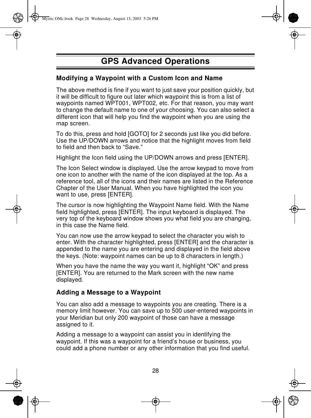 28Modifying a Waypoint with a Custom Icon and NameThe above method is fine if you want to just save your position quickly, but it will be difficult to figure out later which waypoint this is from a list of waypoints named WPT001, WPT002, etc. For that reason, you may want to change the default name to one of your choosing. You can also select a different icon that will help you find the waypoint when you are using the map screen.To do this, press and hold [GOTO] for 2 seconds just like you did before. Use the UP/DOWN arrows and notice that the highlight moves from field to field and then back to “Save.”Highlight the Icon field using the UP/DOWN arrows and press [ENTER].The Icon Select window is displayed. Use the arrow keypad to move from one icon to another with the name of the icon displayed at the top. As a reference tool, all of the icons and their names are listed in the Reference Chapter of the User Manual. When you have highlighted the icon you want to use, press [ENTER].The cursor is now highlighting the Waypoint Name field. With the Name field highlighted, press [ENTER]. The input keyboard is displayed. The very top of the keyboard window shows you what field you are changing, in this case the Name field.You can now use the arrow keypad to select the character you wish to enter. With the character highlighted, press [ENTER] and the character is appended to the name you are entering and displayed in the field above the keys. (Note: waypoint names can be up to 8 characters in length.)When you have the name the way you want it, highlight “OK” and press [ENTER]. You are returned to the Mark screen with the new name displayed.Adding a Message to a WaypointYou can also add a message to waypoints you are creating. There is a memory limit however. You can save up to 500 user-entered waypoints in your Meridian but only 200 waypoint of those can have a message assigned to it.Adding a message to a waypoint can assist you in identifying the waypoint. If this was a waypoint for a friend’s house or business, you could add a phone number or any other information that you find useful.GPS Advanced OperationsMystic OMc.book  Page 28  Wednesday, August 13, 2003  5:26 PM