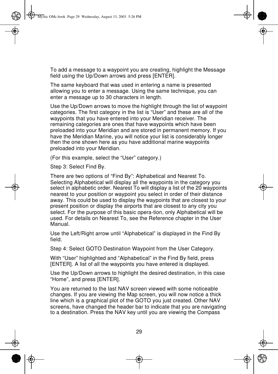 29To add a message to a waypoint you are creating, highlight the Message field using the Up/Down arrows and press [ENTER].The same keyboard that was used in entering a name is presented allowing you to enter a message. Using the same technique, you can enter a message up to 30 characters in length.Use the Up/Down arrows to move the highlight through the list of waypoint categories. The first category in the list is “User” and these are all of the waypoints that you have entered into your Meridian receiver. The remaining categories are ones that have waypoints which have been preloaded into your Meridian and are stored in permanent memory. If you have the Meridian Marine, you will notice your list is considerably longer then the one shown here as you have additional marine waypoints preloaded into your Meridian.(For this example, select the “User” category.)Step 3: Select Find By.There are two options of “Find By”: Alphabetical and Nearest To. Selecting Alphabetical will display all the waypoints in the category you select in alphabetic order. Nearest To will display a list of the 20 waypoints nearest to your position or waypoint you select in order of their distance away. This could be used to display the waypoints that are closest to your present position or display the airports that are closest to any city you select. For the purpose of this basic opera-tion, only Alphabetical will be used. For details on Nearest To, see the Reference chapter in the User Manual.Use the Left/Right arrow until “Alphabetical” is displayed in the Find By field.Step 4: Select GOTO Destination Waypoint from the User Category.With “User” highlighted and “Alphabetical” in the Find By field, press [ENTER]. A list of all the waypoints you have entered is displayed.Use the Up/Down arrows to highlight the desired destination, in this case “Home”, and press [ENTER].You are returned to the last NAV screen viewed with some noticeable changes. If you are viewing the Map screen, you will now notice a thick line which is a graphical plot of the GOTO you just created. Other NAV screens, have changed the header bar to indicate that you are navigating to a destination. Press the NAV key until you are viewing the Compass Mystic OMc.book  Page 29  Wednesday, August 13, 2003  5:26 PM