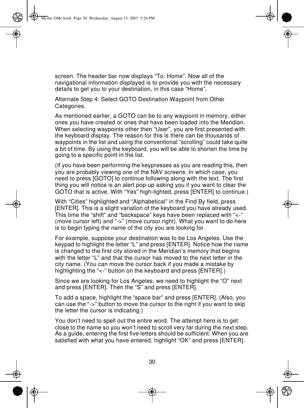 30screen. The header bar now displays “To: Home”. Now all of the navigational information displayed is to provide you with the necessary details to get you to your destination, in this case “Home”.Alternate Step 4: Select GOTO Destination Waypoint from Other Categories.As mentioned earlier, a GOTO can be to any waypoint in memory, either ones you have created or ones that have been loaded into the Meridian. When selecting waypoints other then “User”, you are first presented with the keyboard display. The reason for this is there can be thousands of waypoints in the list and using the conventional “scrolling” could take quite a bit of time. By using the keyboard, you will be able to shorten the time by going to a specific point in the list.(If you have been performing the keypresses as you are reading this, then you are probably viewing one of the NAV screens. In which case, you need to press [GOTO] to continue following along with the text. The first thing you will notice is an alert pop-up asking you if you want to clear the GOTO that is active. With “Yes” high-lighted, press [ENTER] to continue.)With “Cities” highlighted and “Alphabetical” in the Find By field, press [ENTER]. This is a slight variation of the keyboard you have already used. This time the “shift” and “backspace” keys have been replaced with “&lt;-” (move cursor left) and “-&gt;” (move cursor right). What you want to do here is to begin typing the name of the city you are looking for.For example, suppose your destination was to be Los Angeles. Use the keypad to highlight the letter “L” and press [ENTER]. Notice how the name is changed to the first city stored in the Meridian’s memory that begins with the letter “L” and that the cursor has moved to the next letter in the city name. (You can move the cursor back if you made a mistake by highlighting the “&lt;-” button on the keyboard and press [ENTER].)Since we are looking for Los Angeles, we need to highlight the “O” next and press [ENTER]. Then the “S” and press [ENTER].To add a space, highlight the “space bar” and press [ENTER]. (Also, you can use the “-&gt;” button to move the cursor to the right if you want to skip the letter the cursor is indicating.)You don’t need to spell out the entire word. The attempt here is to get close to the name so you won’t need to scroll very far during the next step. As a guide, entering the first five letters should be sufficient. When you are satisfied with what you have entered, highlight “OK” and press [ENTER].Mystic OMc.book  Page 30  Wednesday, August 13, 2003  5:26 PM