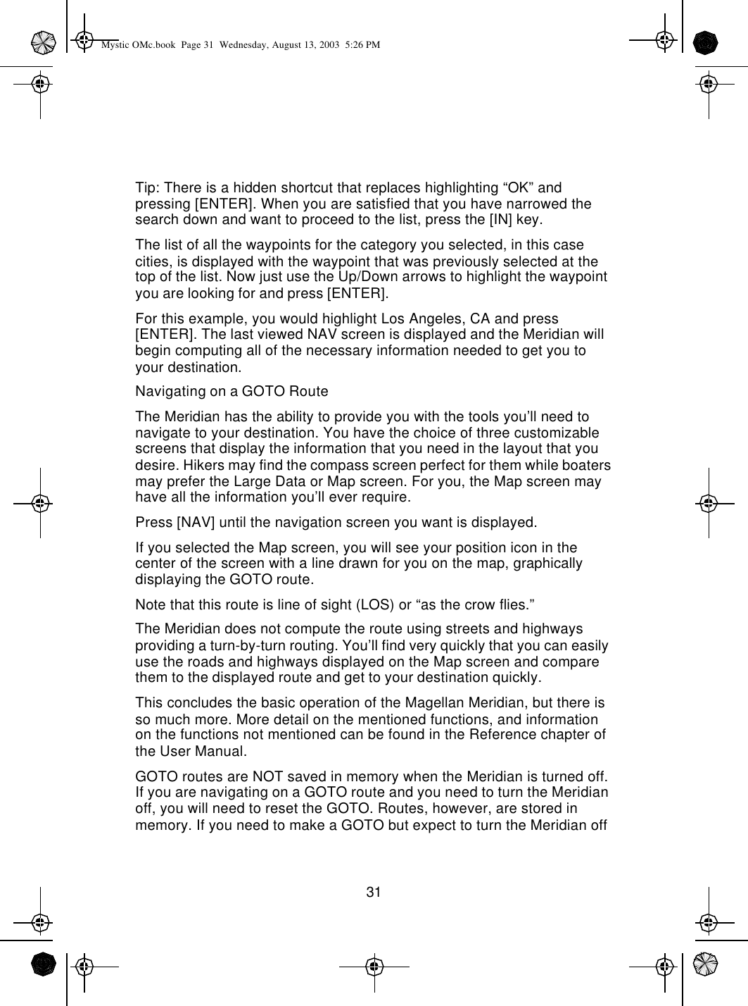 31Tip: There is a hidden shortcut that replaces highlighting “OK” and pressing [ENTER]. When you are satisfied that you have narrowed the search down and want to proceed to the list, press the [IN] key.The list of all the waypoints for the category you selected, in this case cities, is displayed with the waypoint that was previously selected at the top of the list. Now just use the Up/Down arrows to highlight the waypoint you are looking for and press [ENTER].For this example, you would highlight Los Angeles, CA and press [ENTER]. The last viewed NAV screen is displayed and the Meridian will begin computing all of the necessary information needed to get you to your destination.Navigating on a GOTO RouteThe Meridian has the ability to provide you with the tools you’ll need to navigate to your destination. You have the choice of three customizable screens that display the information that you need in the layout that you desire. Hikers may find the compass screen perfect for them while boaters may prefer the Large Data or Map screen. For you, the Map screen may have all the information you’ll ever require.Press [NAV] until the navigation screen you want is displayed.If you selected the Map screen, you will see your position icon in the center of the screen with a line drawn for you on the map, graphically displaying the GOTO route.Note that this route is line of sight (LOS) or “as the crow flies.”The Meridian does not compute the route using streets and highways providing a turn-by-turn routing. You’ll find very quickly that you can easily use the roads and highways displayed on the Map screen and compare them to the displayed route and get to your destination quickly.This concludes the basic operation of the Magellan Meridian, but there is so much more. More detail on the mentioned functions, and information on the functions not mentioned can be found in the Reference chapter of the User Manual.GOTO routes are NOT saved in memory when the Meridian is turned off. If you are navigating on a GOTO route and you need to turn the Meridian off, you will need to reset the GOTO. Routes, however, are stored in memory. If you need to make a GOTO but expect to turn the Meridian off Mystic OMc.book  Page 31  Wednesday, August 13, 2003  5:26 PM