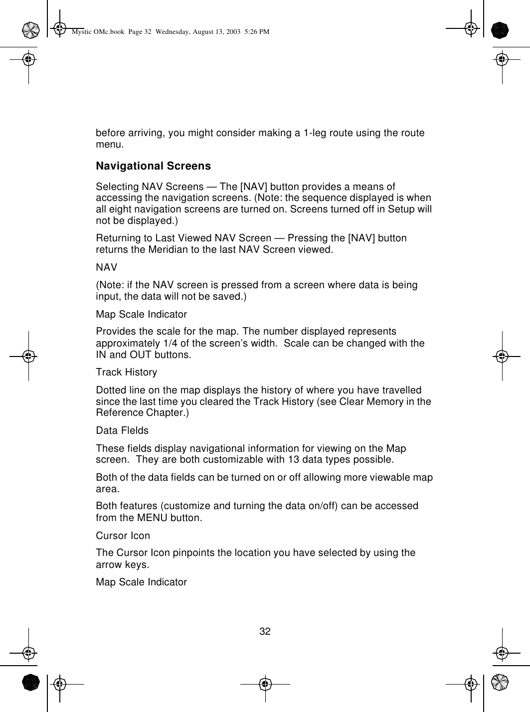 32before arriving, you might consider making a 1-leg route using the route menu.Navigational ScreensSelecting NAV Screens — The [NAV] button provides a means of accessing the navigation screens. (Note: the sequence displayed is when all eight navigation screens are turned on. Screens turned off in Setup will not be displayed.)Returning to Last Viewed NAV Screen — Pressing the [NAV] button returns the Meridian to the last NAV Screen viewed.NAV(Note: if the NAV screen is pressed from a screen where data is being input, the data will not be saved.)Map Scale IndicatorProvides the scale for the map. The number displayed represents approximately 1/4 of the screen’s width.  Scale can be changed with the IN and OUT buttons.Track HistoryDotted line on the map displays the history of where you have travelled since the last time you cleared the Track History (see Clear Memory in the Reference Chapter.)Data FleldsThese fields display navigational information for viewing on the Map screen.  They are both customizable with 13 data types possible.Both of the data fields can be turned on or off allowing more viewable map area.Both features (customize and turning the data on/off) can be accessed from the MENU button.Cursor IconThe Cursor Icon pinpoints the location you have selected by using the arrow keys.Map Scale IndicatorMystic OMc.book  Page 32  Wednesday, August 13, 2003  5:26 PM