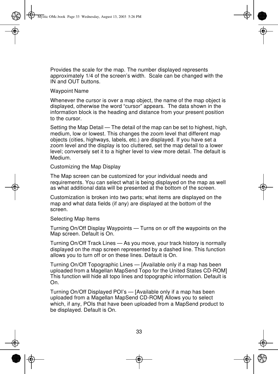 33Provides the scale for the map. The number displayed represents approximately 1/4 of the screen’s width.  Scale can be changed with the IN and OUT buttons.Waypoint NameWhenever the cursor is over a map object, the name of the map object is displayed, otherwise the word “cursor” appears.  The data shown in the information block is the heading and distance from your present position to the cursor.Setting the Map Detail — The detail of the map can be set to highest, high, medium, low or lowest. This changes the zoom level that different map objects (cities, highways, labels, etc.) are displayed. If you have set a zoom level and the display is too cluttered, set the map detail to a lower level; conversely set it to a higher level to view more detail. The default is Medium.Customizing the Map DisplayThe Map screen can be customized for your individual needs and requirements. You can select what is being displayed on the map as well as what additional data will be presented at the bottom of the screen.Customization is broken into two parts; what items are displayed on the map and what data fields (if any) are displayed at the bottom of the screen.Selecting Map ItemsTurning On/Off Display Waypoints — Turns on or off the waypoints on the Map screen. Default is On.Turning On/Off Track Lines — As you move, your track history is normally displayed on the map screen represented by a dashed line. This function allows you to turn off or on these lines. Default is On.Turning On/Off Topographic Lines — [Available only if a map has been uploaded from a Magellan MapSend Topo for the United States CD-ROM] This function will hide all topo lines and topographic information. Default is On.Turning On/Off Displayed POI’s — [Available only if a map has been uploaded from a Magellan MapSend CD-ROM] Allows you to select which, if any, POIs that have been uploaded from a MapSend product to be displayed. Default is On.Mystic OMc.book  Page 33  Wednesday, August 13, 2003  5:26 PM