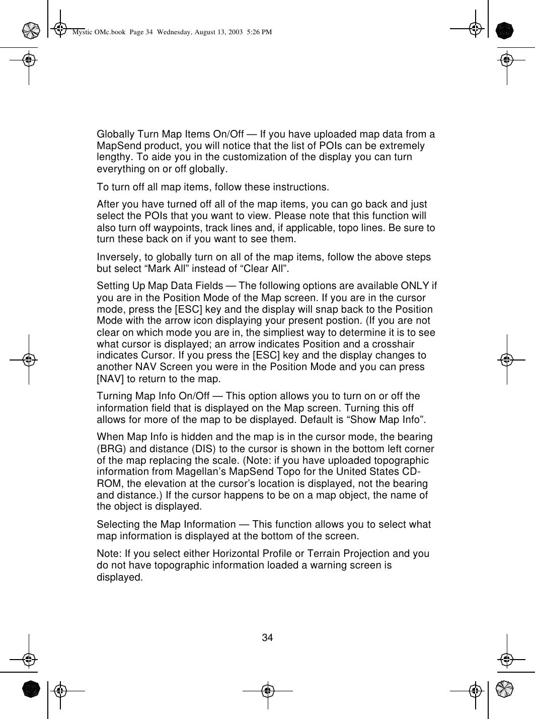 34Globally Turn Map Items On/Off — If you have uploaded map data from a MapSend product, you will notice that the list of POIs can be extremely lengthy. To aide you in the customization of the display you can turn everything on or off globally.To turn off all map items, follow these instructions.After you have turned off all of the map items, you can go back and just select the POIs that you want to view. Please note that this function will also turn off waypoints, track lines and, if applicable, topo lines. Be sure to turn these back on if you want to see them.Inversely, to globally turn on all of the map items, follow the above steps but select “Mark All” instead of “Clear All”.Setting Up Map Data Fields — The following options are available ONLY if you are in the Position Mode of the Map screen. If you are in the cursor mode, press the [ESC] key and the display will snap back to the Position Mode with the arrow icon displaying your present postion. (If you are not clear on which mode you are in, the simpliest way to determine it is to see what cursor is displayed; an arrow indicates Position and a crosshair indicates Cursor. If you press the [ESC] key and the display changes to another NAV Screen you were in the Position Mode and you can press [NAV] to return to the map.Turning Map Info On/Off — This option allows you to turn on or off the information field that is displayed on the Map screen. Turning this off allows for more of the map to be displayed. Default is “Show Map Info”.When Map Info is hidden and the map is in the cursor mode, the bearing (BRG) and distance (DIS) to the cursor is shown in the bottom left corner of the map replacing the scale. (Note: if you have uploaded topographic information from Magellan’s MapSend Topo for the United States CD-ROM, the elevation at the cursor’s location is displayed, not the bearing and distance.) If the cursor happens to be on a map object, the name of the object is displayed.Selecting the Map Information — This function allows you to select what map information is displayed at the bottom of the screen.Note: If you select either Horizontal Profile or Terrain Projection and you do not have topographic information loaded a warning screen is displayed.Mystic OMc.book  Page 34  Wednesday, August 13, 2003  5:26 PM