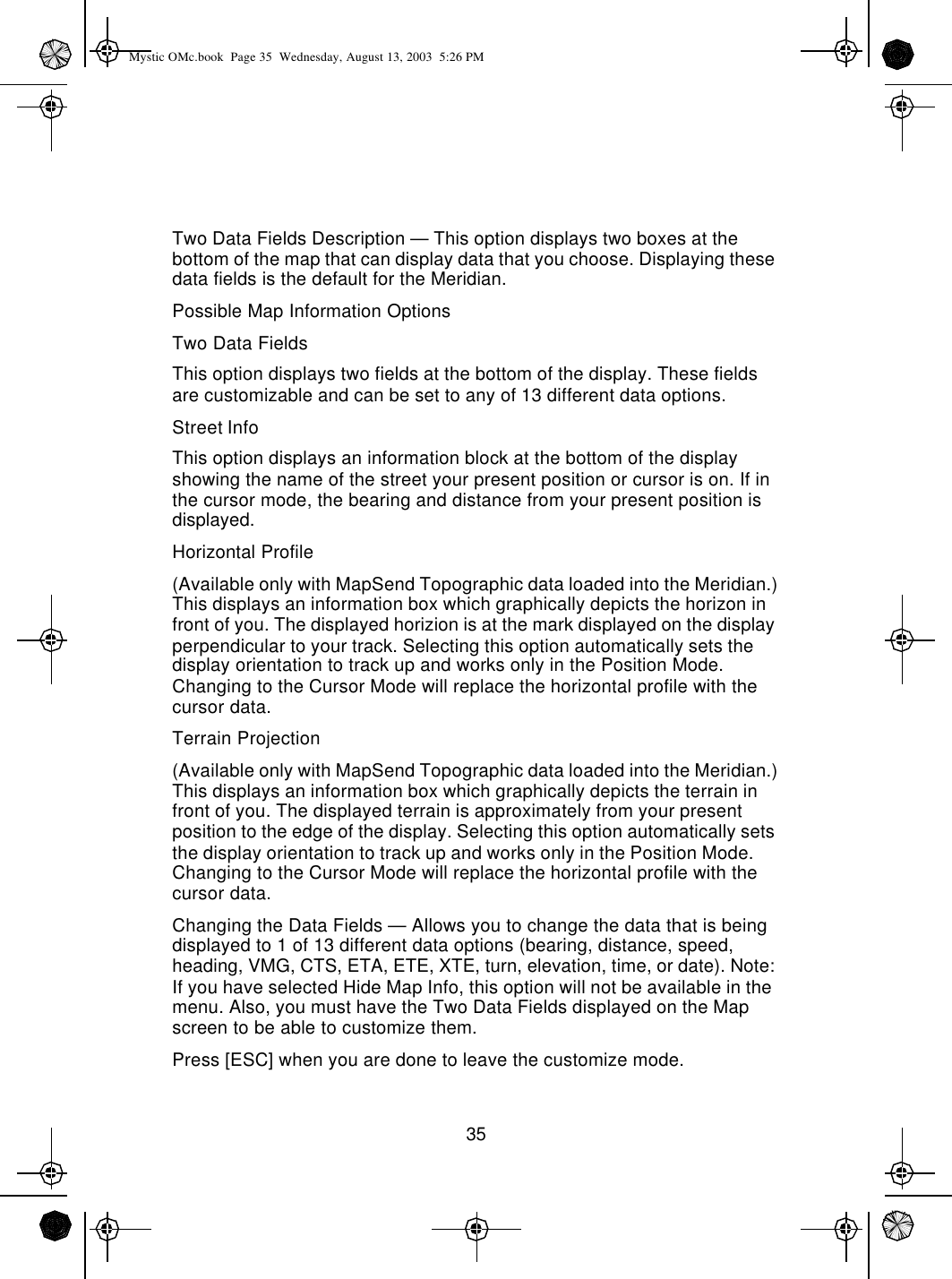 35Two Data Fields Description — This option displays two boxes at the bottom of the map that can display data that you choose. Displaying these data fields is the default for the Meridian.Possible Map Information OptionsTwo Data FieldsThis option displays two fields at the bottom of the display. These fields are customizable and can be set to any of 13 different data options.Street InfoThis option displays an information block at the bottom of the display showing the name of the street your present position or cursor is on. If in the cursor mode, the bearing and distance from your present position is displayed.Horizontal Profile(Available only with MapSend Topographic data loaded into the Meridian.) This displays an information box which graphically depicts the horizon in front of you. The displayed horizion is at the mark displayed on the display perpendicular to your track. Selecting this option automatically sets the display orientation to track up and works only in the Position Mode. Changing to the Cursor Mode will replace the horizontal profile with the cursor data.Terrain Projection(Available only with MapSend Topographic data loaded into the Meridian.) This displays an information box which graphically depicts the terrain in front of you. The displayed terrain is approximately from your present position to the edge of the display. Selecting this option automatically sets the display orientation to track up and works only in the Position Mode. Changing to the Cursor Mode will replace the horizontal profile with the cursor data.Changing the Data Fields — Allows you to change the data that is being displayed to 1 of 13 different data options (bearing, distance, speed, heading, VMG, CTS, ETA, ETE, XTE, turn, elevation, time, or date). Note: If you have selected Hide Map Info, this option will not be available in the menu. Also, you must have the Two Data Fields displayed on the Map screen to be able to customize them.Press [ESC] when you are done to leave the customize mode.Mystic OMc.book  Page 35  Wednesday, August 13, 2003  5:26 PM