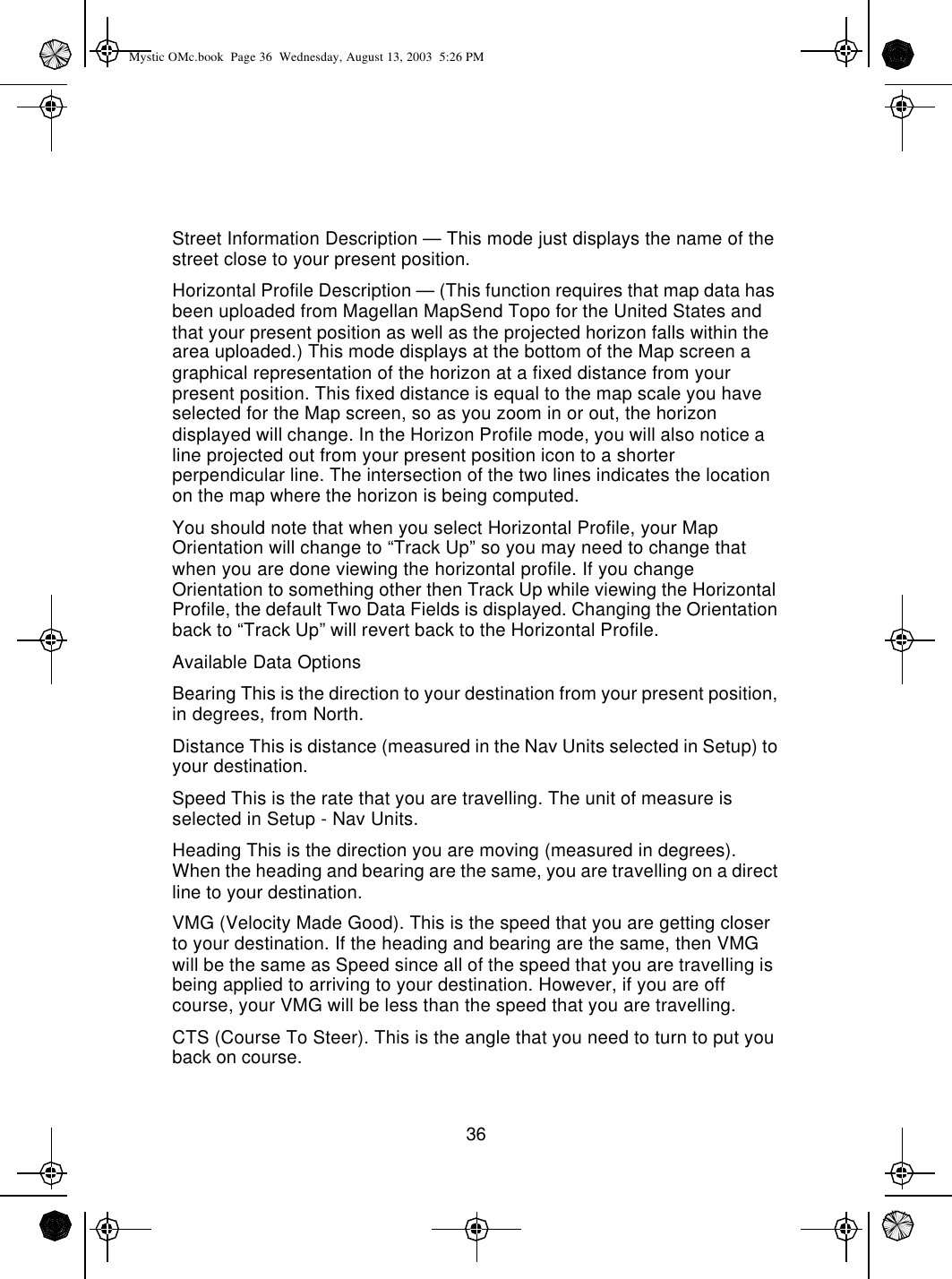 36Street Information Description — This mode just displays the name of the street close to your present position.Horizontal Profile Description — (This function requires that map data has been uploaded from Magellan MapSend Topo for the United States and that your present position as well as the projected horizon falls within the area uploaded.) This mode displays at the bottom of the Map screen a graphical representation of the horizon at a fixed distance from your present position. This fixed distance is equal to the map scale you have selected for the Map screen, so as you zoom in or out, the horizon displayed will change. In the Horizon Profile mode, you will also notice a line projected out from your present position icon to a shorter perpendicular line. The intersection of the two lines indicates the location on the map where the horizon is being computed.You should note that when you select Horizontal Profile, your Map Orientation will change to “Track Up” so you may need to change that when you are done viewing the horizontal profile. If you change Orientation to something other then Track Up while viewing the Horizontal Profile, the default Two Data Fields is displayed. Changing the Orientation back to “Track Up” will revert back to the Horizontal Profile.Available Data OptionsBearing This is the direction to your destination from your present position, in degrees, from North.Distance This is distance (measured in the Nav Units selected in Setup) to your destination.Speed This is the rate that you are travelling. The unit of measure is selected in Setup - Nav Units.Heading This is the direction you are moving (measured in degrees). When the heading and bearing are the same, you are travelling on a direct line to your destination.VMG (Velocity Made Good). This is the speed that you are getting closer to your destination. If the heading and bearing are the same, then VMG will be the same as Speed since all of the speed that you are travelling is being applied to arriving to your destination. However, if you are off course, your VMG will be less than the speed that you are travelling.CTS (Course To Steer). This is the angle that you need to turn to put you back on course.Mystic OMc.book  Page 36  Wednesday, August 13, 2003  5:26 PM