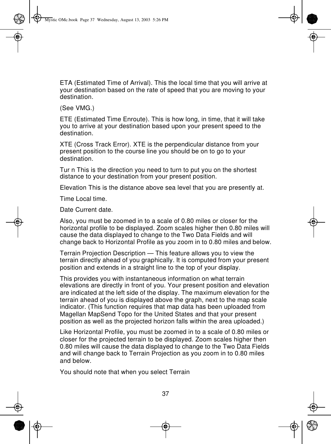 37ETA (Estimated Time of Arrival). This the local time that you will arrive at your destination based on the rate of speed that you are moving to your destination.(See VMG.)ETE (Estimated Time Enroute). This is how long, in time, that it will take you to arrive at your destination based upon your present speed to the destination.XTE (Cross Track Error). XTE is the perpendicular distance from your present position to the course line you should be on to go to your destination.Tur n This is the direction you need to turn to put you on the shortest distance to your destination from your present position.Elevation This is the distance above sea level that you are presently at.Time Local time.Date Current date.Also, you must be zoomed in to a scale of 0.80 miles or closer for the horizontal profile to be displayed. Zoom scales higher then 0.80 miles will cause the data displayed to change to the Two Data Fields and will change back to Horizontal Profile as you zoom in to 0.80 miles and below.Terrain Projection Description — This feature allows you to view the terrain directly ahead of you graphically. It is computed from your present position and extends in a straight line to the top of your display.This provides you with instantaneous information on what terrain elevations are directly in front of you. Your present position and elevation are indicated at the left side of the display. The maximum elevation for the terrain ahead of you is displayed above the graph, next to the map scale indicator. (This function requires that map data has been uploaded from Magellan MapSend Topo for the United States and that your present position as well as the projected horizon falls within the area uploaded.)Like Horizontal Profile, you must be zoomed in to a scale of 0.80 miles or closer for the projected terrain to be displayed. Zoom scales higher then 0.80 miles will cause the data displayed to change to the Two Data Fields and will change back to Terrain Projection as you zoom in to 0.80 miles and below.You should note that when you select TerrainMystic OMc.book  Page 37  Wednesday, August 13, 2003  5:26 PM