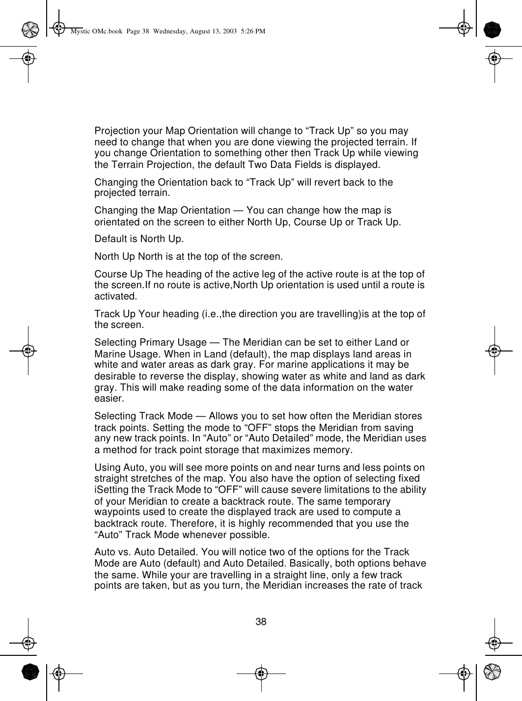 38Projection your Map Orientation will change to “Track Up” so you may need to change that when you are done viewing the projected terrain. If you change Orientation to something other then Track Up while viewing the Terrain Projection, the default Two Data Fields is displayed.Changing the Orientation back to “Track Up” will revert back to the projected terrain.Changing the Map Orientation — You can change how the map is orientated on the screen to either North Up, Course Up or Track Up.Default is North Up.North Up North is at the top of the screen.Course Up The heading of the active leg of the active route is at the top of the screen.If no route is active,North Up orientation is used until a route is activated.Track Up Your heading (i.e.,the direction you are travelling)is at the top of the screen.Selecting Primary Usage — The Meridian can be set to either Land or Marine Usage. When in Land (default), the map displays land areas in white and water areas as dark gray. For marine applications it may be desirable to reverse the display, showing water as white and land as dark gray. This will make reading some of the data information on the water easier.Selecting Track Mode — Allows you to set how often the Meridian stores track points. Setting the mode to “OFF” stops the Meridian from saving any new track points. In “Auto” or “Auto Detailed” mode, the Meridian uses a method for track point storage that maximizes memory.Using Auto, you will see more points on and near turns and less points on straight stretches of the map. You also have the option of selecting fixed iSetting the Track Mode to “OFF” will cause severe limitations to the ability of your Meridian to create a backtrack route. The same temporary waypoints used to create the displayed track are used to compute a backtrack route. Therefore, it is highly recommended that you use the “Auto” Track Mode whenever possible.Auto vs. Auto Detailed. You will notice two of the options for the Track Mode are Auto (default) and Auto Detailed. Basically, both options behave the same. While your are travelling in a straight line, only a few track points are taken, but as you turn, the Meridian increases the rate of track Mystic OMc.book  Page 38  Wednesday, August 13, 2003  5:26 PM