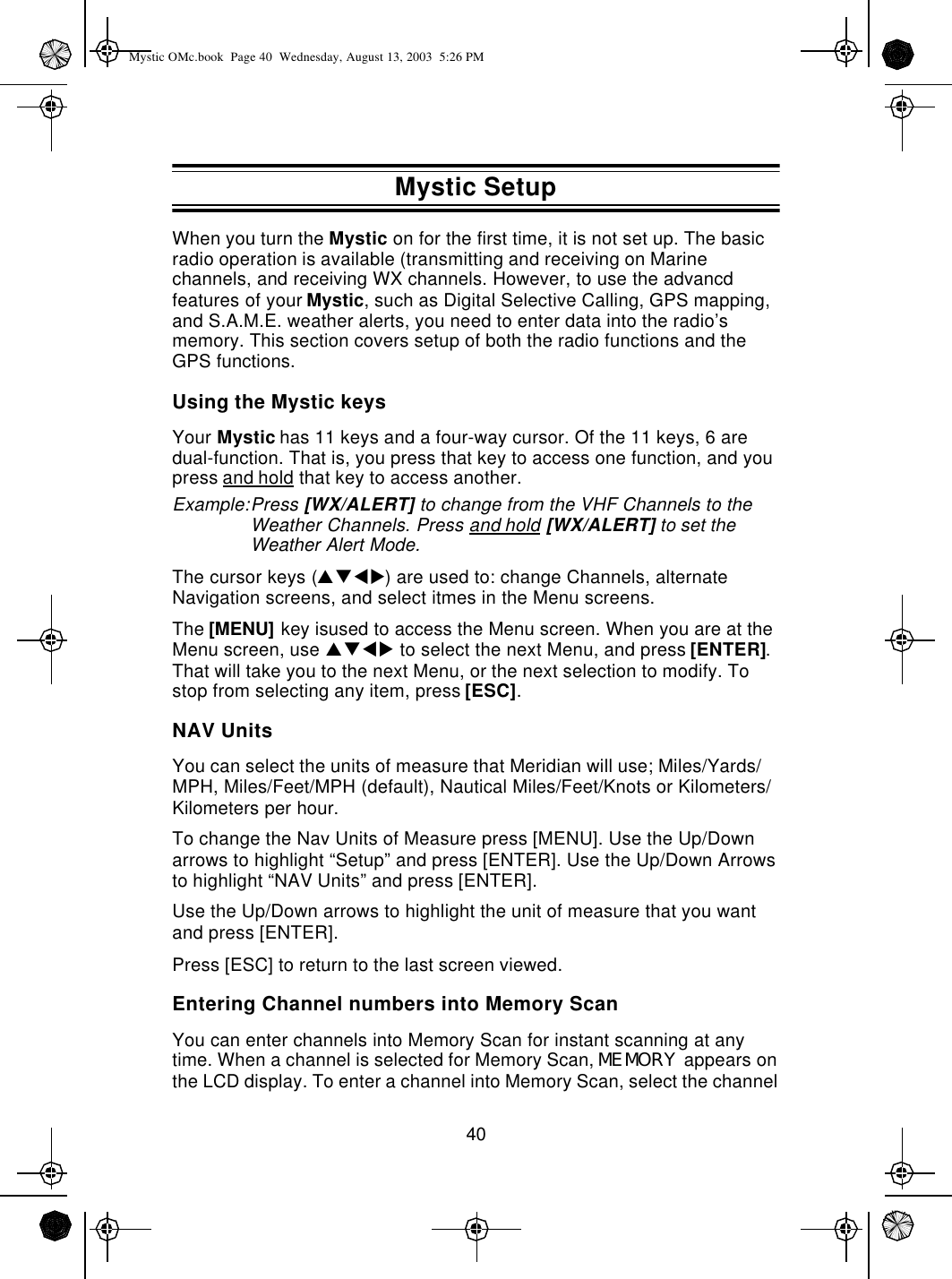 40When you turn the Mystic on for the first time, it is not set up. The basic radio operation is available (transmitting and receiving on Marine channels, and receiving WX channels. However, to use the advancd features of your Mystic, such as Digital Selective Calling, GPS mapping, and S.A.M.E. weather alerts, you need to enter data into the radio’s memory. This section covers setup of both the radio functions and the GPS functions.Using the Mystic keysYour Mystic has 11 keys and a four-way cursor. Of the 11 keys, 6 are dual-function. That is, you press that key to access one function, and you press and hold that key to access another.Example:Press [WX/ALERT] to change from the VHF Channels to the Weather Channels. Press and hold [WX/ALERT] to set the Weather Alert Mode.The cursor keys (pqtu) are used to: change Channels, alternate Navigation screens, and select itmes in the Menu screens.The [MENU] key isused to access the Menu screen. When you are at the Menu screen, use pqtu to select the next Menu, and press [ENTER]. That will take you to the next Menu, or the next selection to modify. To stop from selecting any item, press [ESC].NAV UnitsYou can select the units of measure that Meridian will use; Miles/Yards/MPH, Miles/Feet/MPH (default), Nautical Miles/Feet/Knots or Kilometers/Kilometers per hour.To change the Nav Units of Measure press [MENU]. Use the Up/Down arrows to highlight “Setup” and press [ENTER]. Use the Up/Down Arrows to highlight “NAV Units” and press [ENTER].Use the Up/Down arrows to highlight the unit of measure that you want and press [ENTER].Press [ESC] to return to the last screen viewed.Entering Channel numbers into Memory ScanYou can enter channels into Memory Scan for instant scanning at any time. When a channel is selected for Memory Scan, MEMORY appears on the LCD display. To enter a channel into Memory Scan, select the channel Mystic SetupMystic OMc.book  Page 40  Wednesday, August 13, 2003  5:26 PM