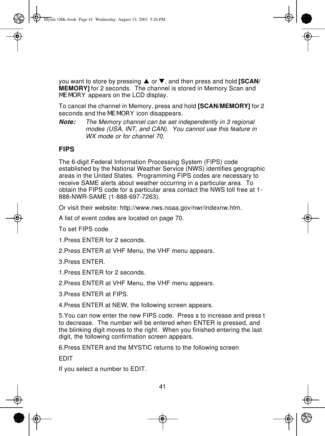41you want to store by pressing p or q, and then press and hold [SCAN/MEMORY] for 2 seconds.  The channel is stored in Memory Scan and MEMORY appears on the LCD display.To cancel the channel in Memory, press and hold [SCAN/MEMORY] for 2 seconds and the MEMORY icon disappears.Note: The Memory channel can be set independently in 3 regional modes (USA, INT, and CAN).  You cannot use this feature in WX mode or for channel 70.FIPSThe 6-digit Federal Information Processing System (FIPS) code established by the National Weather Service (NWS) identifies geographic areas in the United States.  Programming FIPS codes are necessary to receive SAME alerts about weather occurring in a particular area.  To obtain the FIPS code for a particular area contact the NWS toll free at 1-888-NWR-SAME (1-888-697-7263).  Or visit their website: http://www.nws.noaa.gov/nwr/indexnw.htm.  A list of event codes are located on page 70.To set FIPS code1.Press ENTER for 2 seconds.2.Press ENTER at VHF Menu, the VHF menu appears.3.Press ENTER.1.Press ENTER for 2 seconds.2.Press ENTER at VHF Menu, the VHF menu appears.3.Press ENTER at FIPS.4.Press ENTER at NEW, the following screen appears. 5.You can now enter the new FIPS code.  Press s to increase and press t to decrease.  The number will be entered when ENTER is pressed, and the blinking digit moves to the right.  When you finished entering the last digit, the following confirmation screen appears. 6.Press ENTER and the MYSTIC returns to the following screenEDITIf you select a number to EDIT.Mystic OMc.book  Page 41  Wednesday, August 13, 2003  5:26 PM