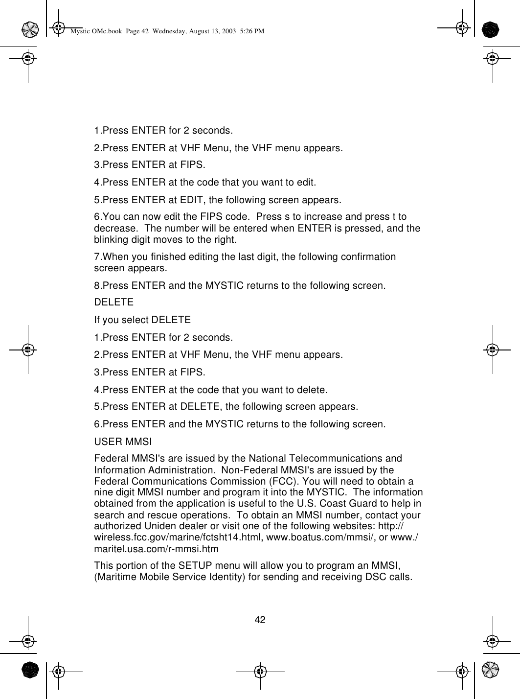 421.Press ENTER for 2 seconds.2.Press ENTER at VHF Menu, the VHF menu appears.3.Press ENTER at FIPS.4.Press ENTER at the code that you want to edit.5.Press ENTER at EDIT, the following screen appears.6.You can now edit the FIPS code.  Press s to increase and press t to decrease.  The number will be entered when ENTER is pressed, and the blinking digit moves to the right.7.When you finished editing the last digit, the following confirmation screen appears. 8.Press ENTER and the MYSTIC returns to the following screen.DELETEIf you select DELETE1.Press ENTER for 2 seconds.2.Press ENTER at VHF Menu, the VHF menu appears.3.Press ENTER at FIPS.4.Press ENTER at the code that you want to delete.5.Press ENTER at DELETE, the following screen appears.6.Press ENTER and the MYSTIC returns to the following screen.USER MMSIFederal MMSI&apos;s are issued by the National Telecommunications and Information Administration.  Non-Federal MMSI&apos;s are issued by the Federal Communications Commission (FCC). You will need to obtain a nine digit MMSI number and program it into the MYSTIC.  The information obtained from the application is useful to the U.S. Coast Guard to help in search and rescue operations.  To obtain an MMSI number, contact your authorized Uniden dealer or visit one of the following websites: http://wireless.fcc.gov/marine/fctsht14.html, www.boatus.com/mmsi/, or www./maritel.usa.com/r-mmsi.htmThis portion of the SETUP menu will allow you to program an MMSI, (Maritime Mobile Service Identity) for sending and receiving DSC calls.Mystic OMc.book  Page 42  Wednesday, August 13, 2003  5:26 PM