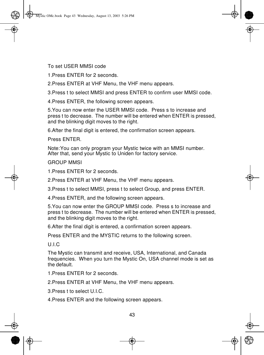 43To set USER MMSI code1.Press ENTER for 2 seconds.2.Press ENTER at VHF Menu, the VHF menu appears.3.Press t to select MMSI and press ENTER to confirm user MMSI code.4.Press ENTER, the following screen appears.5.You can now enter the USER MMSI code.  Press s to increase and press t to decrease.  The number will be entered when ENTER is pressed, and the blinking digit moves to the right.6.After the final digit is entered, the confirmation screen appears.  Press ENTER.Note:You can only program your Mystic twice with an MMSI number.  After that, send your Mystic to Uniden for factory service.GROUP MMSI1.Press ENTER for 2 seconds.2.Press ENTER at VHF Menu, the VHF menu appears.3.Press t to select MMSI, press t to select Group, and press ENTER.4.Press ENTER, and the following screen appears.5.You can now enter the GROUP MMSI code.  Press s to increase and press t to decrease.  The number will be entered when ENTER is pressed, and the blinking digit moves to the right.6.After the final digit is entered, a confirmation screen appears.Press ENTER and the MYSTIC returns to the following screen.U.I.CThe Mystic can transmit and receive, USA, International, and Canada frequencies.  When you turn the Mystic On, USA channel mode is set as the default.1.Press ENTER for 2 seconds.2.Press ENTER at VHF Menu, the VHF menu appears.3.Press t to select U.I.C.4.Press ENTER and the following screen appears.Mystic OMc.book  Page 43  Wednesday, August 13, 2003  5:26 PM