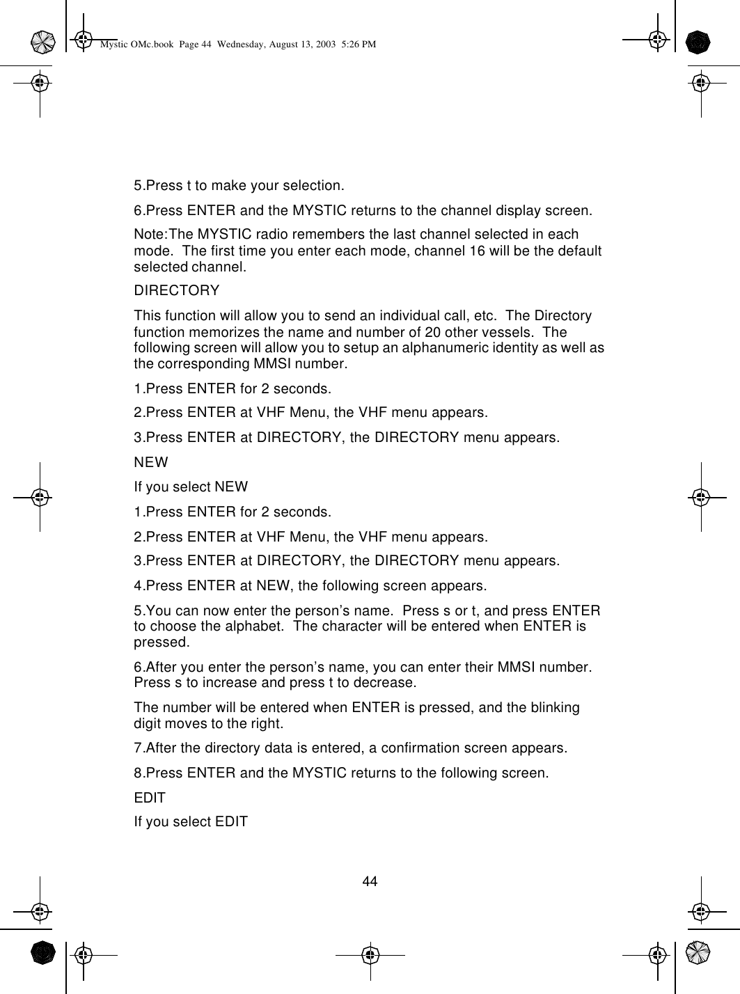 445.Press t to make your selection.6.Press ENTER and the MYSTIC returns to the channel display screen.Note:The MYSTIC radio remembers the last channel selected in each mode.  The first time you enter each mode, channel 16 will be the default selected channel.DIRECTORYThis function will allow you to send an individual call, etc.  The Directory function memorizes the name and number of 20 other vessels.  The following screen will allow you to setup an alphanumeric identity as well as the corresponding MMSI number.1.Press ENTER for 2 seconds.2.Press ENTER at VHF Menu, the VHF menu appears.3.Press ENTER at DIRECTORY, the DIRECTORY menu appears.NEWIf you select NEW1.Press ENTER for 2 seconds.2.Press ENTER at VHF Menu, the VHF menu appears.3.Press ENTER at DIRECTORY, the DIRECTORY menu appears.4.Press ENTER at NEW, the following screen appears.5.You can now enter the person’s name.  Press s or t, and press ENTER to choose the alphabet.  The character will be entered when ENTER is pressed.6.After you enter the person’s name, you can enter their MMSI number.  Press s to increase and press t to decrease.  The number will be entered when ENTER is pressed, and the blinking digit moves to the right.7.After the directory data is entered, a confirmation screen appears.8.Press ENTER and the MYSTIC returns to the following screen.EDITIf you select EDITMystic OMc.book  Page 44  Wednesday, August 13, 2003  5:26 PM