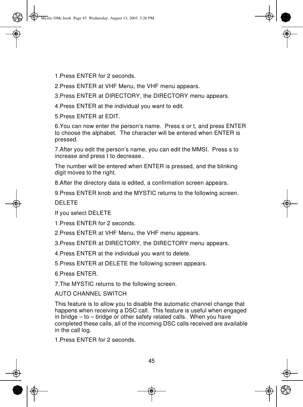 451.Press ENTER for 2 seconds.2.Press ENTER at VHF Menu, the VHF menu appears.3.Press ENTER at DIRECTORY, the DIRECTORY menu appears.4.Press ENTER at the individual you want to edit.5.Press ENTER at EDIT.6.You can now enter the person’s name.  Press s or t, and press ENTER to choose the alphabet.  The character will be entered when ENTER is pressed.7.After you edit the person’s name, you can edit the MMSI.  Press s to increase and press t to decrease..  The number will be entered when ENTER is pressed, and the blinking digit moves to the right.8.After the directory data is edited, a confirmation screen appears.9.Press ENTER knob and the MYSTIC returns to the following screen.DELETEIf you select DELETE1.Press ENTER for 2 seconds.2.Press ENTER at VHF Menu, the VHF menu appears.3.Press ENTER at DIRECTORY, the DIRECTORY menu appears.4.Press ENTER at the individual you want to delete.5.Press ENTER at DELETE the following screen appears.6.Press ENTER.7.The MYSTIC returns to the following screen.AUTO CHANNEL SWITCH This feature is to allow you to disable the automatic channel change that happens when receiving a DSC call.  This feature is useful when engaged in bridge – to – bridge or other safety related calls.  When you have completed these calls, all of the incoming DSC calls received are available in the call log.1.Press ENTER for 2 seconds.Mystic OMc.book  Page 45  Wednesday, August 13, 2003  5:26 PM