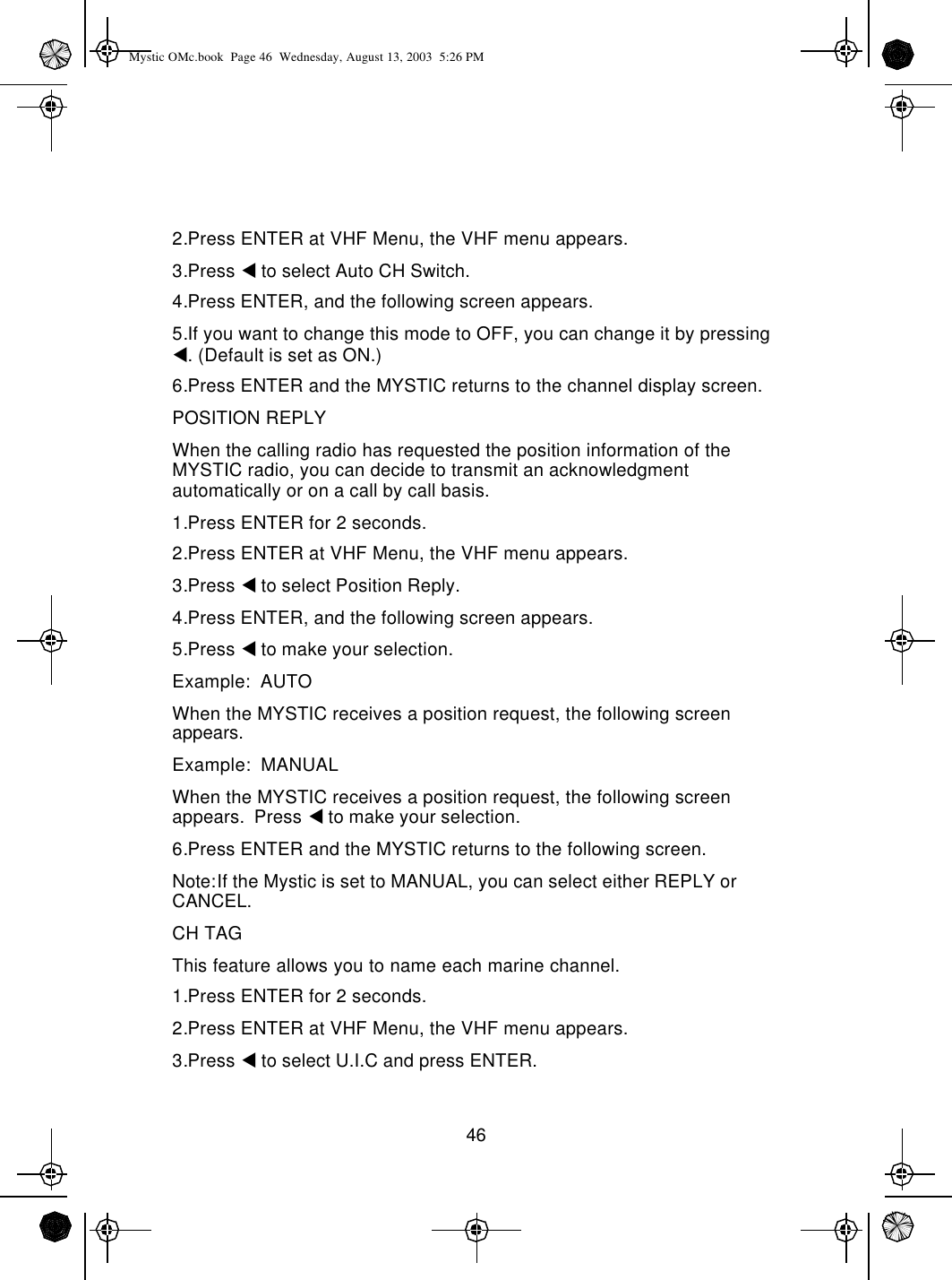 462.Press ENTER at VHF Menu, the VHF menu appears.3.Press t to select Auto CH Switch.4.Press ENTER, and the following screen appears.5.If you want to change this mode to OFF, you can change it by pressing t. (Default is set as ON.)6.Press ENTER and the MYSTIC returns to the channel display screen.POSITION REPLYWhen the calling radio has requested the position information of the MYSTIC radio, you can decide to transmit an acknowledgment automatically or on a call by call basis.1.Press ENTER for 2 seconds.2.Press ENTER at VHF Menu, the VHF menu appears.3.Press t to select Position Reply.4.Press ENTER, and the following screen appears.5.Press t to make your selection.Example:  AUTOWhen the MYSTIC receives a position request, the following screen appears.Example:  MANUALWhen the MYSTIC receives a position request, the following screen appears.  Press t to make your selection.6.Press ENTER and the MYSTIC returns to the following screen.Note:If the Mystic is set to MANUAL, you can select either REPLY or CANCEL.CH TAGThis feature allows you to name each marine channel.1.Press ENTER for 2 seconds.2.Press ENTER at VHF Menu, the VHF menu appears.3.Press t to select U.I.C and press ENTER.Mystic OMc.book  Page 46  Wednesday, August 13, 2003  5:26 PM