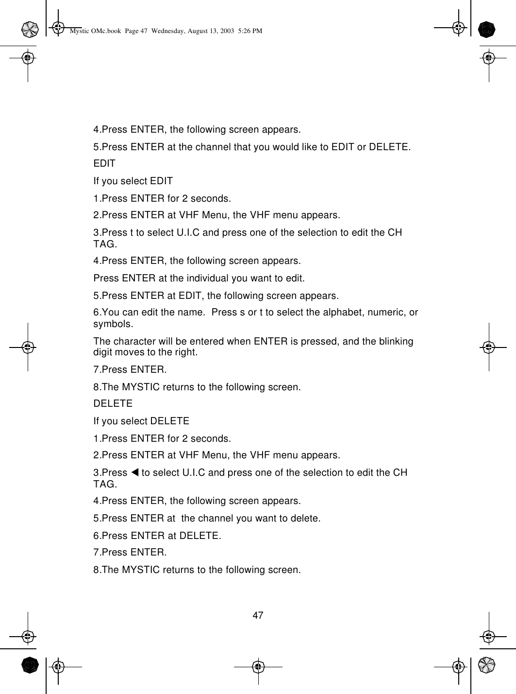 474.Press ENTER, the following screen appears.5.Press ENTER at the channel that you would like to EDIT or DELETE.EDITIf you select EDIT1.Press ENTER for 2 seconds.2.Press ENTER at VHF Menu, the VHF menu appears.3.Press t to select U.I.C and press one of the selection to edit the CH TAG.4.Press ENTER, the following screen appears.Press ENTER at the individual you want to edit.5.Press ENTER at EDIT, the following screen appears.6.You can edit the name.  Press s or t to select the alphabet, numeric, or symbols.  The character will be entered when ENTER is pressed, and the blinking digit moves to the right.7.Press ENTER.8.The MYSTIC returns to the following screen.DELETEIf you select DELETE1.Press ENTER for 2 seconds.2.Press ENTER at VHF Menu, the VHF menu appears.3.Press t to select U.I.C and press one of the selection to edit the CH TAG.4.Press ENTER, the following screen appears.5.Press ENTER at  the channel you want to delete.6.Press ENTER at DELETE.7.Press ENTER.8.The MYSTIC returns to the following screen.Mystic OMc.book  Page 47  Wednesday, August 13, 2003  5:26 PM