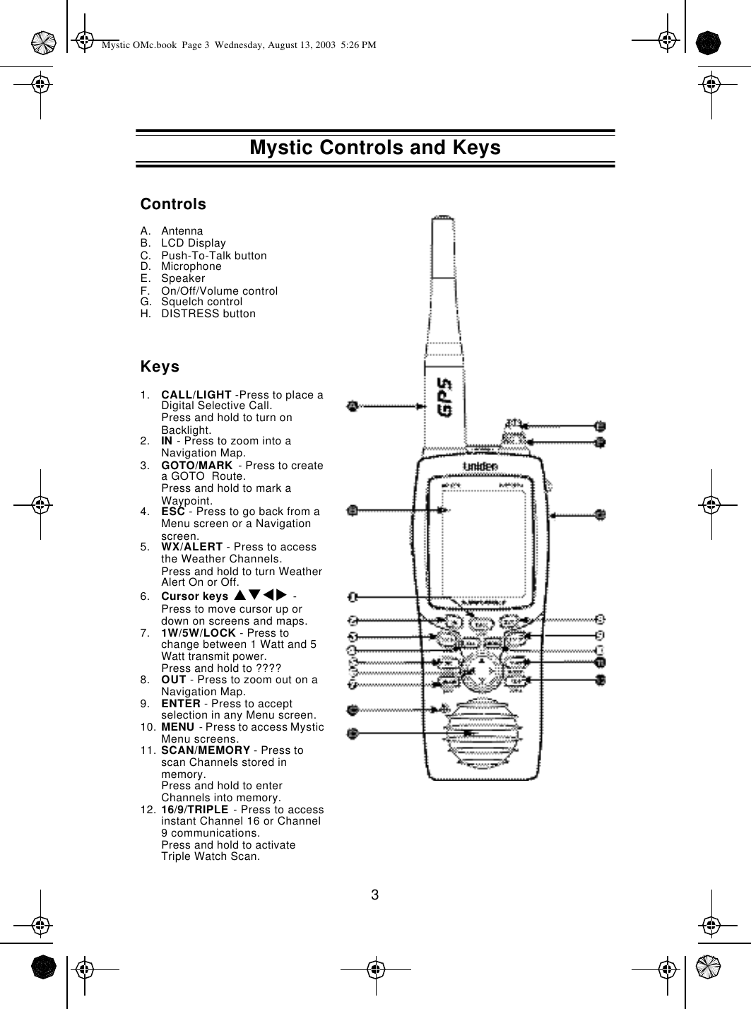 3ControlsA. AntennaB. LCD DisplayC. Push-To-Talk buttonD. MicrophoneE. SpeakerF. On/Off/Volume controlG. Squelch controlH. DISTRESS buttonKeys1. CALL/LIGHT -Press to place a Digital Selective Call.Press and hold to turn on Backlight.2. IN - Press to zoom into a Navigation Map.3. GOTO/MARK  - Press to create a GOTO  Route.Press and hold to mark a Waypoint.4. ESC - Press to go back from a Menu screen or a Navigation screen.5. WX/ALERT - Press to access the Weather Channels.Press and hold to turn Weather Alert On or Off.6. Cursor keys pqtu  - Press to move cursor up or down on screens and maps.7. 1W/5W/LOCK - Press to change between 1 Watt and 5 Watt transmit power.Press and hold to ????8. OUT - Press to zoom out on a Navigation Map.9. ENTER - Press to accept selection in any Menu screen.10. MENU  - Press to access Mystic Menu screens.11. SCAN/MEMORY - Press to scan Channels stored in memory.Press and hold to enter Channels into memory.12. 16/9/TRIPLE - Press to access instant Channel 16 or Channel 9 communications.Press and hold to activate Triple Watch Scan.Mystic Controls and KeysMystic OMc.book  Page 3  Wednesday, August 13, 2003  5:26 PM