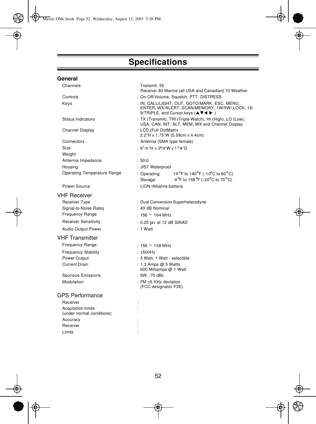 52GeneralVHF ReceiverVHF TransmitterGPS PerformanceChannels :Transmit: 55Receive: 80 Marine (all USA and Canadian} 10 WeatherControls :On-Off/Volume, Squelch, PTT, DISTRESSKeys :IN, CALL/LIGHT, OUT, GOTO/MARK, ESC, MENU, ENTER, WX/ALERT, SCAN/MEMORY, 1W/5W/;LOCK, 16/9/TRIPLE, and Cursor keys (pqt  u )Status Indicators :TX (Transmit), TRI (Triple Watch), HI (High), LO (Low), USA, CAN, INT, ALT, MEM, WX and Channel DisplayChannel Display :LCD (Full DotMatrix2.2”H x 1.75”W (5.59cm x 4.4cm)Connectors :Antenna (SMA type female)Size :67/8 “H x 25/8”W x 13/8”DWeight :Antenna Impedance :50ΩHousing :JIS7 WaterproofOperating Temperature Range :Operating: 14°F to 140°F (-10°C to 60°C)Storage: -4°F to 158°F (-20°C to 70°C)Power Source :LiON /Alkaline batterisReceiver Type :Dual Conversion SuperheterodyneSignal-to-Noise Ratioj :40 dB NominalFrequency Range :156 ~ 164 MHzReceiver Sensitivity :0.25 µv at 12 dB SINADAudio Output Power :1 WattFrequency Range :156 ~ 158 MHzFrequency Stability :±500HzPower Output :5 Watt, 1 Watt - selectibleCurrent Drain :1.3 Amps @ 5 Watts600 Milliamps @ 1 WattSpurious Emissions :5W, -70 dBcModulation :FM ±5 KHz deviation(FCC designator F3E)Receiver :Acquisition times(under normal conditions) :Accuracy :Receiver :Limits :SpecificationsMystic OMc.book  Page 52  Wednesday, August 13, 2003  5:26 PM