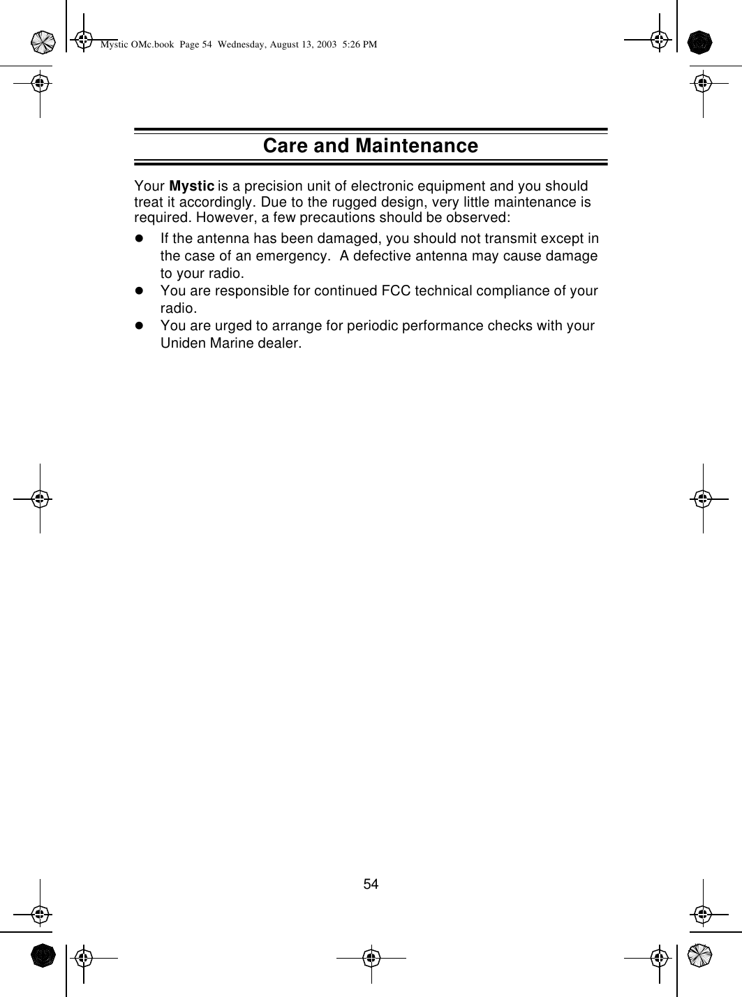 54Your Mystic is a precision unit of electronic equipment and you should treat it accordingly. Due to the rugged design, very little maintenance is required. However, a few precautions should be observed:lIf the antenna has been damaged, you should not transmit except in the case of an emergency.  A defective antenna may cause damage to your radio.lYou are responsible for continued FCC technical compliance of your radio.lYou are urged to arrange for periodic performance checks with your Uniden Marine dealer.Care and MaintenanceMystic OMc.book  Page 54  Wednesday, August 13, 2003  5:26 PM