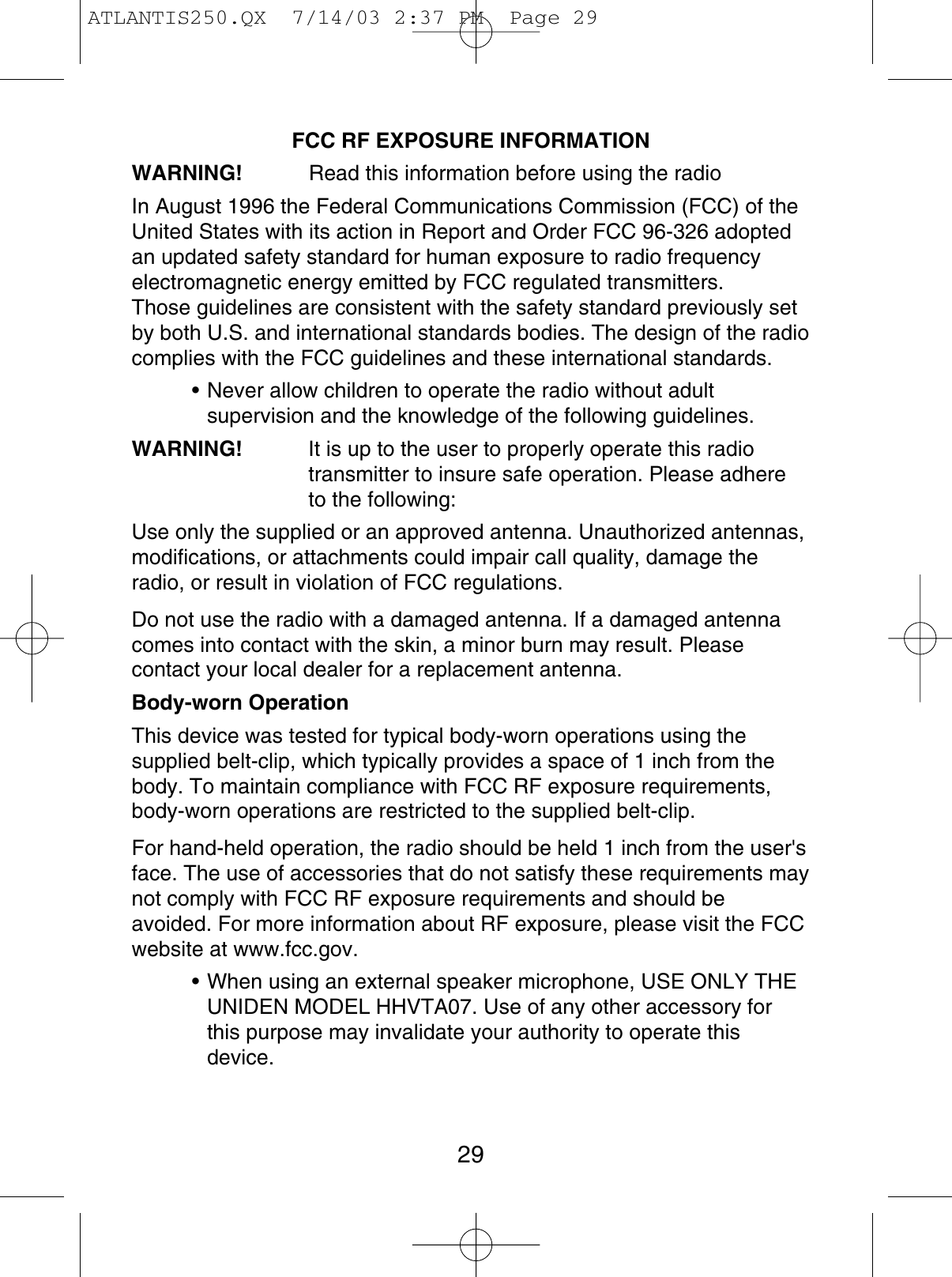 FCC RF EXPOSURE INFORMATIONWARNING! Read this information before using the radio In August 1996 the Federal Communications Commission (FCC) of theUnited States with its action in Report and Order FCC 96-326 adoptedan updated safety standard for human exposure to radio frequencyelectromagnetic energy emitted by FCC regulated transmitters.Those guidelines are consistent with the safety standard previously setby both U.S. and international standards bodies. The design of the radiocomplies with the FCC guidelines and these international standards.• Never allow children to operate the radio without adultsupervision and the knowledge of the following guidelines.WARNING! It is up to the user to properly operate this radiotransmitter to insure safe operation. Please adhere to the following:Use only the supplied or an approved antenna. Unauthorized antennas,modifications, or attachments could impair call quality, damage theradio, or result in violation of FCC regulations.Do not use the radio with a damaged antenna. If a damaged antennacomes into contact with the skin, a minor burn may result. Pleasecontact your local dealer for a replacement antenna.Body-worn OperationThis device was tested for typical body-worn operations using thesupplied belt-clip, which typically provides a space of 1 inch from thebody. To maintain compliance with FCC RF exposure requirements,body-worn operations are restricted to the supplied belt-clip.For hand-held operation, the radio should be held 1 inch from the user&apos;sface. The use of accessories that do not satisfy these requirements maynot comply with FCC RF exposure requirements and should beavoided. For more information about RF exposure, please visit the FCCwebsite at www.fcc.gov.• When using an external speaker microphone, USE ONLY THEUNIDEN MODEL HHVTA07. Use of any other accessory forthis purpose may invalidate your authority to operate thisdevice.29ATLANTIS250.QX  7/14/03 2:37 PM  Page 29