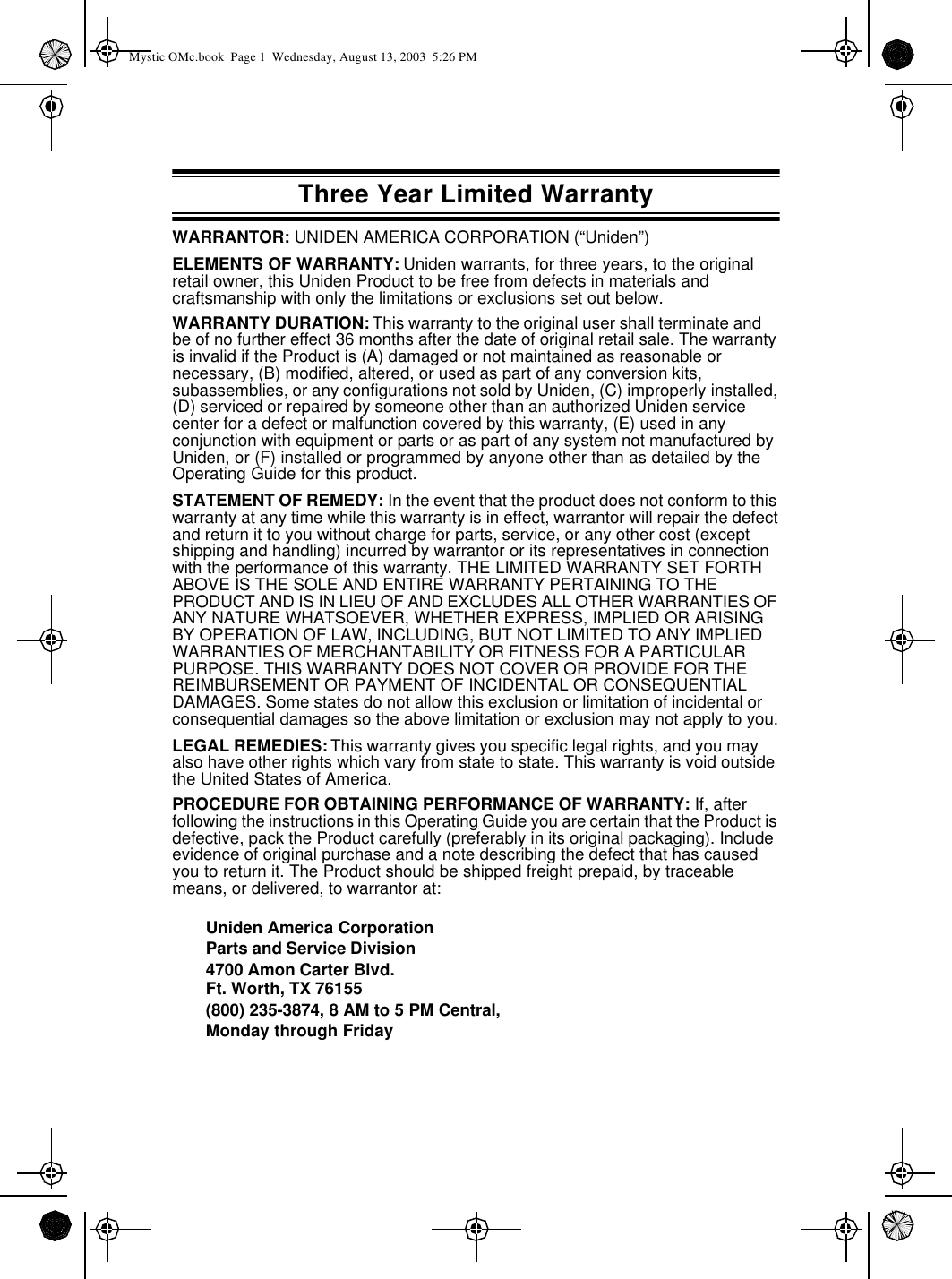 Three Year Limited WarrantyWARRANTOR: UNIDEN AMERICA CORPORATION (“Uniden”)ELEMENTS OF WARRANTY: Uniden warrants, for three years, to the original retail owner, this Uniden Product to be free from defects in materials and craftsmanship with only the limitations or exclusions set out below.WARRANTY DURATION: This warranty to the original user shall terminate and be of no further effect 36 months after the date of original retail sale. The warranty is invalid if the Product is (A) damaged or not maintained as reasonable or necessary, (B) modified, altered, or used as part of any conversion kits, subassemblies, or any configurations not sold by Uniden, (C) improperly installed, (D) serviced or repaired by someone other than an authorized Uniden service center for a defect or malfunction covered by this warranty, (E) used in any conjunction with equipment or parts or as part of any system not manufactured by Uniden, or (F) installed or programmed by anyone other than as detailed by the Operating Guide for this product.STATEMENT OF REMEDY: In the event that the product does not conform to this warranty at any time while this warranty is in effect, warrantor will repair the defect and return it to you without charge for parts, service, or any other cost (except shipping and handling) incurred by warrantor or its representatives in connection with the performance of this warranty. THE LIMITED WARRANTY SET FORTH ABOVE IS THE SOLE AND ENTIRE WARRANTY PERTAINING TO THE PRODUCT AND IS IN LIEU OF AND EXCLUDES ALL OTHER WARRANTIES OF ANY NATURE WHATSOEVER, WHETHER EXPRESS, IMPLIED OR ARISING BY OPERATION OF LAW, INCLUDING, BUT NOT LIMITED TO ANY IMPLIED WARRANTIES OF MERCHANTABILITY OR FITNESS FOR A PARTICULAR PURPOSE. THIS WARRANTY DOES NOT COVER OR PROVIDE FOR THE REIMBURSEMENT OR PAYMENT OF INCIDENTAL OR CONSEQUENTIAL DAMAGES. Some states do not allow this exclusion or limitation of incidental or consequential damages so the above limitation or exclusion may not apply to you.LEGAL REMEDIES: This warranty gives you specific legal rights, and you may also have other rights which vary from state to state. This warranty is void outside the United States of America.PROCEDURE FOR OBTAINING PERFORMANCE OF WARRANTY: If, after following the instructions in this Operating Guide you are certain that the Product is defective, pack the Product carefully (preferably in its original packaging). Include evidence of original purchase and a note describing the defect that has caused you to return it. The Product should be shipped freight prepaid, by traceable means, or delivered, to warrantor at:Uniden America CorporationParts and Service Division4700 Amon Carter Blvd.Ft. Worth, TX 76155(800) 235-3874, 8 AM to 5 PM Central, Monday through FridayMystic OMc.book  Page 1  Wednesday, August 13, 2003  5:26 PM