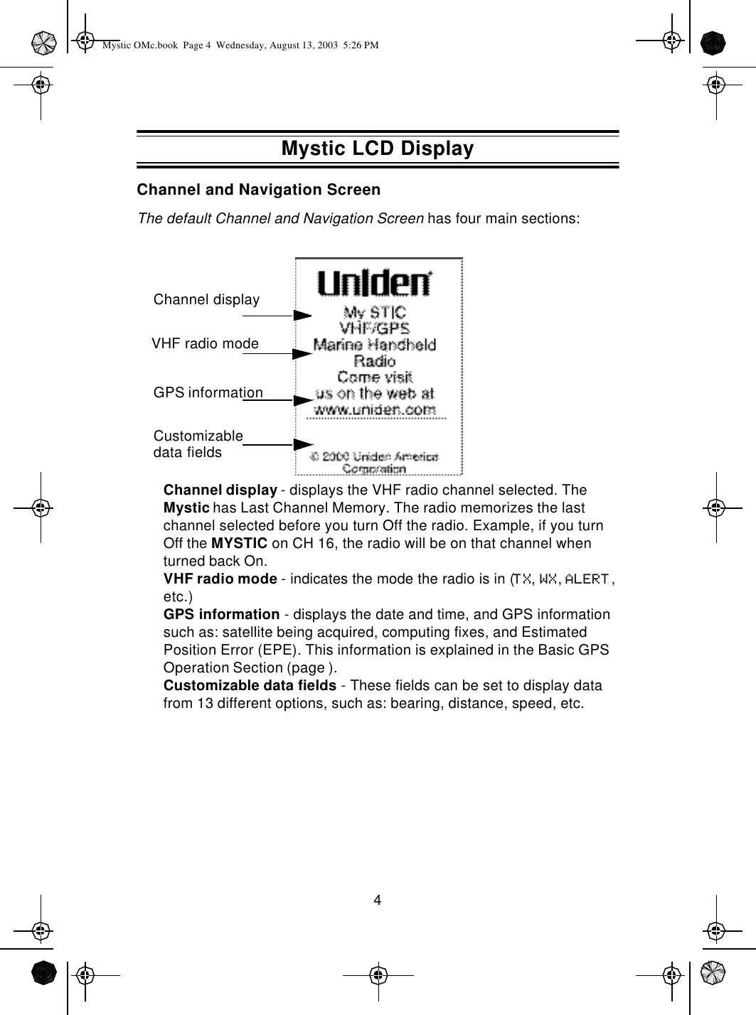 4Channel and Navigation ScreenThe default Channel and Navigation Screen has four main sections:Channel display - displays the VHF radio channel selected. The Mystic has Last Channel Memory. The radio memorizes the last channel selected before you turn Off the radio. Example, if you turn Off the MYSTIC on CH 16, the radio will be on that channel when turned back On.VHF radio mode - indicates the mode the radio is in (TX, WX, ALERT, etc.)GPS information - displays the date and time, and GPS information such as: satellite being acquired, computing fixes, and Estimated Position Error (EPE). This information is explained in the Basic GPS Operation Section (page ).Customizable data fields - These fields can be set to display data from 13 different options, such as: bearing, distance, speed, etc.Channel displayGPS informationCustomizable data fieldsVHF radio modeMystic LCD DisplayMystic OMc.book  Page 4  Wednesday, August 13, 2003  5:26 PM