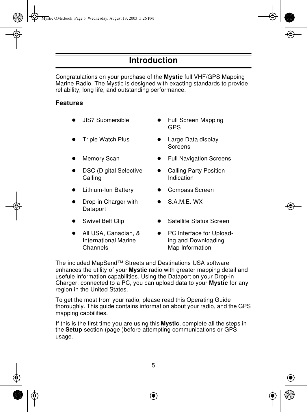 5Congratulations on your purchase of the Mystic full VHF/GPS Mapping Marine Radio. The Mystic is designed with exacting standards to provide reliability, long life, and outstanding performance.FeaturesThe included MapSend™ Streets and Destinations USA software enhances the utility of your Mystic radio with greater mapping detail and usefule information capabilities. Using the Dataport on your Drop-in Charger, connected to a PC, you can upload data to your Mystic for any region in the United States.To get the most from your radio, please read this Operating Guide thoroughly. This guide contains information about your radio, and the GPS mapping capbilities.If this is the first time you are using this Mystic, complete all the steps in the Setup section (page )before attempting communications or GPS usage.lJIS7 Submersible lFull Screen Mapping GPSlTriple Watch Plus lLarge Data display ScreenslMemory Scan lFull Navigation ScreenslDSC (Digital Selective CallinglCalling Party Position IndicationlLithium-Ion Battery lCompass ScreenlDrop-in Charger with DataportlS.A.M.E. WXlSwivel Belt Clip lSatellite Status ScreenlAll USA, Canadian, &amp; International Marine ChannelslPC Interface for Upload-ing and Downloading Map InformationIntroductionMystic OMc.book  Page 5  Wednesday, August 13, 2003  5:26 PM