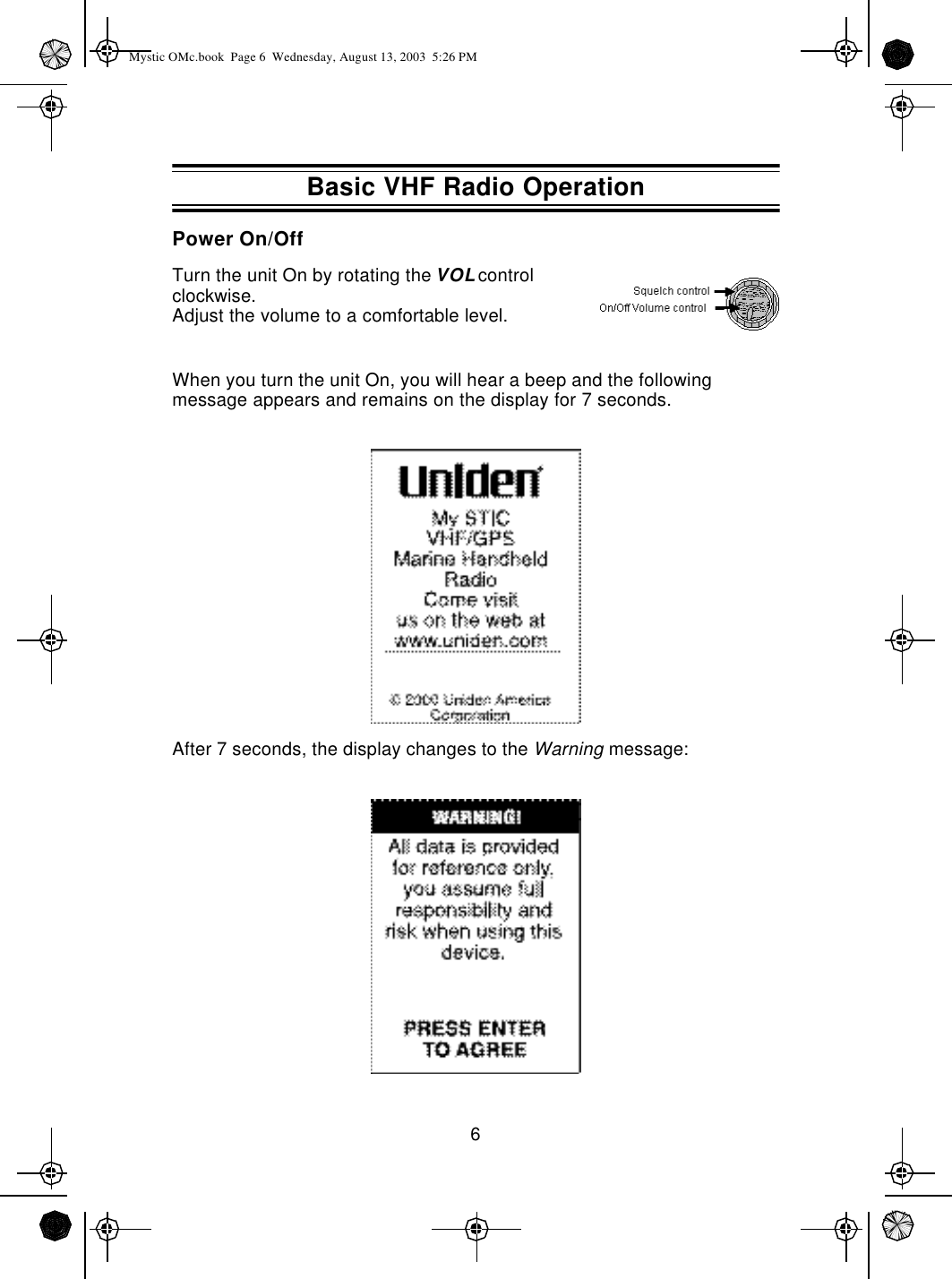 6Power On/OffTurn the unit On by rotating the VOL control clockwise.Adjust the volume to a comfortable level.When you turn the unit On, you will hear a beep and the following  message appears and remains on the display for 7 seconds.After 7 seconds, the display changes to the Warning message:Basic VHF Radio OperationMystic OMc.book  Page 6  Wednesday, August 13, 2003  5:26 PM