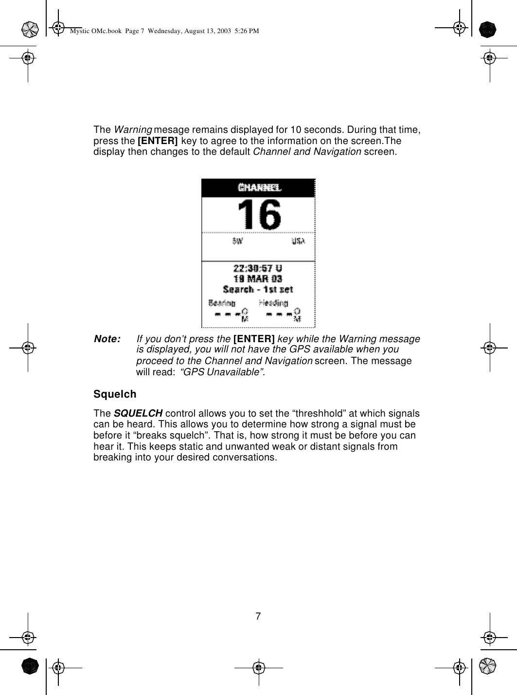 7The Warning mesage remains displayed for 10 seconds. During that time, press the [ENTER] key to agree to the information on the screen.The display then changes to the default Channel and Navigation screen.Note: If you don’t press the [ENTER] key while the Warning message is displayed, you will not have the GPS available when you proceed to the Channel and Navigation screen. The message will read: “GPS Unavailable”.SquelchThe SQUELCH control allows you to set the “threshhold” at which signals can be heard. This allows you to determine how strong a signal must be before it “breaks squelch”. That is, how strong it must be before you can hear it. This keeps static and unwanted weak or distant signals from breaking into your desired conversations.Mystic OMc.book  Page 7  Wednesday, August 13, 2003  5:26 PM