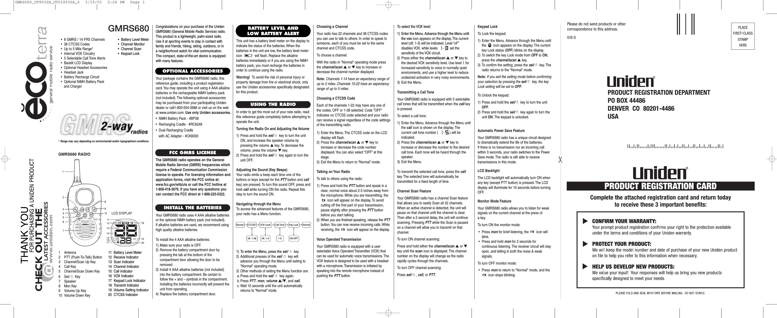 Choosing a ChannelYour radio has 22 channels and 38 CTCSS codesyou can use to talk to others. In order to speak tosomeone, each of you must be set to the samechannel and CTCSS code.To choose a channel:With the radio in &quot;Normal&quot; operating mode pressthe channel/scan ▲or ▼key to increase ordecrease the channel number displayed.Note: Channels 1-14 have an expectancy range ofup to 2 miles. Channels 15-22 have an expectancyrange of up to 5 miles.Choosing a CTCSS CodeEach of the channels 1-22 may have any one ofthe codes, OFF or 1-38 selected. Code &quot;OFF&quot; indicates no CTCSS code selected and your radiocan receive a signal regardless of the code settingsof the transmitting radio.1) Enter the Menu. The CTCSS code on the LCDdisplay will flash.2) Press the channel/scan ▲or ▼key toincrease or decrease the code number displayed. You can also select “OFF” at thisstage.3) Exit the Menu to return to “Normal” mode.Talking on Your RadioTo talk to others using the radio:1) Press and hold the PTT button and speak in aclear, normal voice about 2-3 inches away fromthe microphone. While you are transmitting, theicon will appear on the display. To avoid cutting off the first part of your transmission,pause slightly after pressing the PTT buttonbefore you start talking.2) When you are finished speaking, release the PTTbutton. You can now receive incoming calls. Whilereceiving, the  icon will appear on the display.Voice Operated TransmissionYour GMRS680 radio is equipped with a user selectable Voice Operated Transmitter (VOX) thatcan be used for automatic voice transmissions. TheVOX feature is designed to be used with a headsetwith a microphone. Transmission is initiated byspeaking into the remote microphone instead ofpushing the PTT button.GMRS680* Range may vary depending on environmental and/or topographical conditions.•  8 GMRS / 14 FRS Channels•  38 CTCSS Codes•  Up to 5 Mile Range*•  Internal VOX Circuitry•  5 Selectable Call Tone Alerts•  Backlit LCD Display•  Optional Headset Accessories•  Headset Jack•  Battery Recharge Circuit•  Optional NiMH Battery Pack and Charger1 Antenna2 PTT (Push-To-Talk) Button3 Channel/Scan Up Key4 Call Key5 Channel/Scan Down Key6 Sel/ Key7 Speaker8 Mon Key9 Volume Up Key10 Volume Down Key11 Battery Level Meter12 Receive Indicator13 Scan Indicator14 Channel Indicator15 Call Indicator16 VOX Indicator17 Keypad Lock Indicator18 Transmit Indicator19 Volume Setting Indicator20 CTCSS IndicatorCongratulations on your purchase of the UnidenGMRS680 (General Mobile Radio Service) radio.This product is a lightweight, palm-sized radio.Use it at sporting events to stay in contact withfamily and friends, hiking, skiing, outdoors, or in a neighborhood watch for vital communication.This compact, state-of-the-art device is equippedwith many features.OPTIONAL ACCESSORIESYour package contains the GMRS680 radio, this reference guide, including a product registrationcard. You may operate the unit using 4 AAA alkalinebatteries or the rechargeable NiMH battery pack(not included). The following optional accessoriesmay be purchased from your participating Unidendealer or call1-800-554-3988 or visit us on the webat www.uniden.com. Use only Uniden accessories.•  NiMH Battery Pack - #BP38•  Recharging Cradle - #RC6248•  Dual Recharging Cradle with AC Adapter - #CK6000FCC GMRS LICENSEThe GMRS680 radio operates on the GeneralMobile Radio Service (GMRS) frequencies whichrequire a Federal Communication Commissionlicense to operate. For licensing information andapplication forms, visit the FCC online at:www.fcc.gov/wtb/uls or call the FCC hotline at 1-800-418-3676. If you have any questions youcan contact the FCC direct at 1-888-225-5322.INSTALL THE BATTERIESYour GMRS680 radio uses 4 AAA alkaline batteriesor the optional NiMH battery pack (not included).If alkaline batteries are used, we recommend usinghigh quality alkaline batteries.To install the 4 AAA alkaline batteries:1) Make sure your radio is OFF.2) Remove the battery compartment door by pressing the tab at the bottom of the compartment door allowing the door to beremoved.3) Install 4 AAA alkaline batteries (not included)into the battery compartment. Be certain to follow the + and – symbols in the compartment.Installing the batteries incorrectly will prevent theunit from operating.4) Replace the battery compartment door.USING THE RADIOIn order to get the most out of your new radio, readthis reference guide completely before attempting tooperate the unit.Turning the Radio On and Adjusting the Volume1) Press and hold the sel/ key to turn the unitON, and increase the speaker volume by pressing the volume ▲key. To decrease the volume, press the volume ▼key.2) Press and hold the sel/ key again to turn theunit OFF.Adjusting the Sound (Key Beeps)Your radio emits a beep each time one of the buttons or keys (except for the PTT button and callkey) are pressed. To turn this sound OFF, press andhold call while turning ON the radio. Repeat thisstep to turn the sound ON.Navigating through the MenuTo access the advanced features of the GMRS680,your radio has a Menu function.    •  Battery Level Meter•  Channel Monitor•  Channel Scan•  Keypad LockBATTERY LEVEL ANDLOW BATTERY ALERTThis unit has a battery level meter on the display toindicate the status of the batteries. When the batteries in the unit are low, the battery level metericon  will flash. Replace the alkaline batteries immediately or if you are using the NiMHbattery pack, you must recharge the batteries inorder to continue using the radio.Warning! To avoid the risk of personal injury orproperty damage from fire or electrical shock, onlyuse the Uniden accessories specifically designatedfor this product.1) To enter the Menu, press the sel/ key.2) Additional presses of the sel/ key willadvance you through the Menu until exiting to&quot;Normal&quot; operating mode.3) Other methods of exiting the Menu function are:a. Press and hold the sel/ key again.b. Press PTT, mon, volume ▲/▼, and call.c. Wait 10 seconds until the unit automaticallyreturns to “Normal”mode.To select the VOX level:1) Enter the Menu. Advance through the Menu untilthe vox icon appears on the display. The currentlevel (off, 1-3) will be indicated. Level “oF”disables VOX, while levels - set the sensitivity of the VOX circuit.2) Press either the channel/scan ▲or ▼key tothe desired VOX sensitivity level. Use level 1 forincreased sensitivity to voice in normally quiet environments, and use a higher level to reduceundesired activation in very noisy environments.3) Exit the Menu.Transmitting a Call ToneYour GMRS680 radio is equipped with 5 selectablecall tones that will be transmitted when the call keyis pressed.To select a call tone:1) Enter the Menu. Advance through the Menu untilthe call icon is shown on the display. The current call tone number ( - ) will be indicated.2) Press the channel/scan ▲or ▼key toincrease or decrease the number to the desiredcall tone. Each tone will be heard through thespeaker.3) Exit the Menu.To transmit the selected call tone, press the callkey. The selected tone will automatically be transmitted for a fixed length of time.Channel Scan FeatureYour GMRS680 radio has a channel Scan featurethat allows you to easily Scan all 22 channels.When an active channel is detected, the unit willpause on that channel until the channel is clear.Then after a 2 second delay, the unit will continuescanning. Pressing PTT while the Scan is pausedon a channel will allow you to transmit on thatchannel.To turn ON channel scanning:Press and hold either the channel/scan ▲or ▼key until the scan icon is displayed. The channelnumber on the display will change as the radio rapidly cycles through the channels.To turn OFF channel scanning:Press sel/ ,call, or PTT.Normal NormalCTCSS VOX Level Call Tone Key Lock1-5off, 1-38 off, 1-3ON-OFFGMRS680 RADIOKeypad LockTo Lock the keypad:1) Enter the Menu. Advance through the Menu untilthe  icon appears on the display. The currentkey Lock status (OFF) blinks on the display.2) To switch the key Lock mode from OFF to ON,press the channel/scan ▲key.3) To confirm the setting, press the sel/ key. Theradio returns to the &quot;Normal&quot; mode.Note: If you exit the setting mode before confirmingyour selection by pressing the sel/ key, the keyLock setting will be set to OFF.To Unlock the keypad:1) Press and hold the sel/ key to turn the unitOFF.2) Press and hold the sel/ key again to turn theunit ON. The keypad is unlocked.Automatic Power Save FeatureYour GMRS680 radio has a unique circuit designedto dramatically extend the life of the batteries.If there is no transmission nor an incoming callwithin 3 seconds, your radio switches to the PowerSave mode. The radio is still able to receive transmissions in this mode.LCD BacklightThe LCD backlight will automatically turn ON whenany key (except PTT button) is pressed. The LCDdisplay will illuminate for 10 seconds before turningOFF.Monitor Mode FeatureYour GMRS680 radio allows you to listen for weaksignals on the current channel at the press of a key.To turn ON the monitor mode:•Press mon for brief listening, the  icon willblink.•Press and hold mon for 2 seconds for continuous listening. The receiver circuit will stayopen, and letting in both the noise &amp; weak signals.To turn OFF monitor mode:•Press mon to return to &quot;Normal&quot; mode, and theicon stops blinking.GMRS680_UT893ZH_UT01893ZA_0  3/19/03  2:24 PM  Page 1