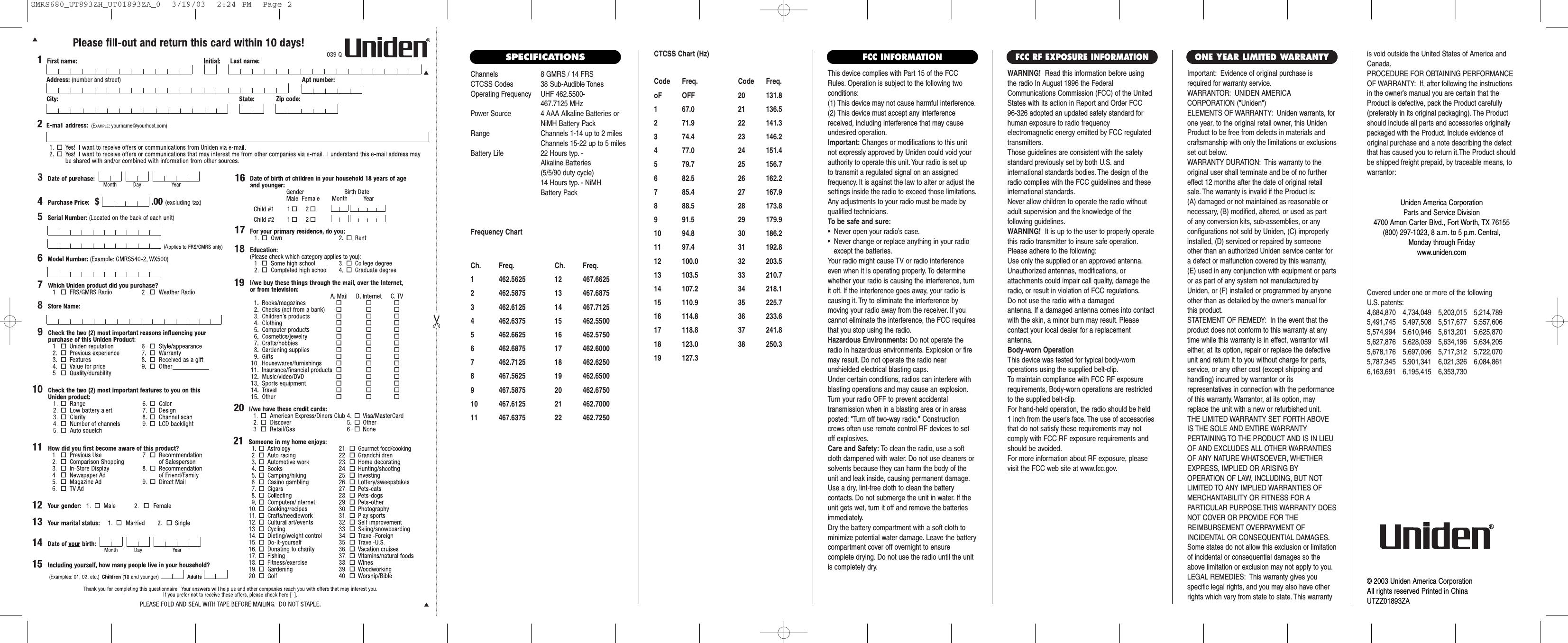 Channels 8 GMRS / 14 FRSCTCSS Codes 38 Sub-Audible TonesOperating Frequency UHF 462.5500- 467.7125 MHzPower Source 4 AAA Alkaline Batteries orNiMH Battery PackRange Channels 1-14 up to 2 milesChannels 15-22 up to 5 milesBattery Life 22 Hours typ. - Alkaline Batteries (5/5/90 duty cycle) 14 Hours typ. - NiMH Battery PackFrequency ChartCh. Freq. Ch. Freq.1 462.5625 12 467.66252 462.5875 13 467.68753 462.6125 14 467.71254 462.6375 15 462.55005 462.6625 16 462.57506 462.6875 17 462.60007 462.7125 18 462.62508 467.5625 19 462.65009 467.5875 20 462.675010 467.6125 21 462.700011 467.6375 22 462.7250This device complies with Part 15 of the FCCRules. Operation is subject to the following twoconditions:(1) This device may not cause harmful interference.(2) This device must accept any interferencereceived, including interference that may causeundesired operation.Important: Changes or modifications to this unitnot expressly approved by Uniden could void yourauthority to operate this unit. Your radio is set up to transmit a regulated signal on an assigned frequency. It is against the law to alter or adjust thesettings inside the radio to exceed those limitations.Any adjustments to your radio must be made byqualified technicians.To be safe and sure:•  Never open your radio’s case.•  Never change or replace anything in your radio except the batteries.Your radio might cause TV or radio interferenceeven when it is operating properly. To determinewhether your radio is causing the interference, turnit off. If the interference goes away, your radio iscausing it. Try to eliminate the interference by moving your radio away from the receiver. If youcannot eliminate the interference, the FCC requiresthat you stop using the radio.Hazardous Environments: Do not operate theradio in hazardous environments. Explosion or firemay result. Do not operate the radio near unshielded electrical blasting caps.Under certain conditions, radios can interfere withblasting operations and may cause an explosion.Turn your radio OFF to prevent accidental transmission when in a blasting area or in areasposted: &quot;Turn off two-way radio.&quot; Constructioncrews often use remote control RF devices to setoff explosives.Care and Safety: To clean the radio, use a softcloth dampened with water. Do not use cleaners orsolvents because they can harm the body of theunit and leak inside, causing permanent damage.Use a dry, lint-free cloth to clean the battery contacts. Do not submerge the unit in water. If theunit gets wet, turn it off and remove the batteriesimmediately.Dry the battery compartment with a soft cloth tominimize potential water damage. Leave the batterycompartment cover off overnight to ensure complete drying. Do not use the radio until the unitis completely dry.Important: Evidence of original purchase isrequired for warranty service.WARRANTOR: UNIDEN AMERICA CORPORATION (&quot;Uniden&quot;)ELEMENTS OF WARRANTY: Uniden warrants, forone year, to the original retail owner, this UnidenProduct to be free from defects in materials andcraftsmanship with only the limitations or exclusionsset out below.WARRANTY DURATION: This warranty to theoriginal user shall terminate and be of no furthereffect 12 months after the date of original retailsale. The warranty is invalid if the Product is:(A) damaged or not maintained as reasonable or necessary, (B) modified, altered, or used as part of any conversion kits, sub-assemblies, or any configurations not sold by Uniden, (C) improperlyinstalled, (D) serviced or repaired by someoneother than an authorized Uniden service center fora defect or malfunction covered by this warranty,(E) used in any conjunction with equipment or partsor as part of any system not manufactured byUniden, or (F) installed or programmed by anyoneother than as detailed by the owner’s manual forthis product.STATEMENT OF REMEDY: In the event that theproduct does not conform to this warranty at anytime while this warranty is in effect, warrantor willeither, at its option, repair or replace the defectiveunit and return it to you without charge for parts,service, or any other cost (except shipping andhandling) incurred by warrantor or its representatives in connection with the performanceof this warranty. Warrantor, at its option, mayreplace the unit with a new or refurbished unit.THE LIMITED WARRANTY SET FORTH ABOVEIS THE SOLE AND ENTIRE WARRANTY PERTAINING TO THE PRODUCT AND IS IN LIEUOF AND EXCLUDES ALL OTHER WARRANTIESOF ANY NATURE WHATSOEVER, WHETHEREXPRESS, IMPLIED OR ARISING BY OPERATION OF LAW, INCLUDING, BUT NOTLIMITED TO ANY IMPLIED WARRANTIES OFMERCHANTABILITY OR FITNESS FOR A PARTICULAR PURPOSE.THIS WARRANTY DOESNOT COVER OR PROVIDE FOR THE REIMBURSEMENT OVERPAYMENT OF INCIDENTAL OR CONSEQUENTIAL DAMAGES.Some states do not allow this exclusion or limitationof incidental or consequential damages so theabove limitation or exclusion may not apply to you.LEGAL REMEDIES: This warranty gives you specific legal rights, and you may also have otherrights which vary from state to state. This warrantyis void outside the United States of America andCanada.PROCEDURE FOR OBTAINING PERFORMANCEOF WARRANTY: If, after following the instructionsin the owner’s manual you are certain that theProduct is defective, pack the Product carefully(preferably in its original packaging). The Productshould include all parts and accessories originallypackaged with the Product. Include evidence oforiginal purchase and a note describing the defectthat has caused you to return it.The Product shouldbe shipped freight prepaid, by traceable means, towarrantor:ONE YEAR LIMITED WARRANTY            FCC INFORMATIONWARNING! Read this information before using the radio In August 1996 the FederalCommunications Commission (FCC) of the UnitedStates with its action in Report and Order FCC 96-326 adopted an updated safety standard forhuman exposure to radio frequency electromagnetic energy emitted by FCC regulatedtransmitters.Those guidelines are consistent with the safetystandard previously set by both U.S. and international standards bodies. The design of theradio complies with the FCC guidelines and theseinternational standards.Never allow children to operate the radio withoutadult supervision and the knowledge of the following guidelines.WARNING! It is up to the user to properly operatethis radio transmitter to insure safe operation.Please adhere to the following:Use only the supplied or an approved antenna.Unauthorized antennas, modifications, or attachments could impair call quality, damage theradio, or result in violation of FCC regulations.Do not use the radio with a damaged antenna. If a damaged antenna comes into contactwith the skin, a minor burn may result. Please contact your local dealer for a replacement antenna.Body-worn OperationThis device was tested for typical body-worn operations using the supplied belt-clip.To maintain compliance with FCC RF exposurerequirements, Body-worn operations are restrictedto the supplied belt-clip.For hand-held operation, the radio should be held 1 inch from the user&apos;s face. The use of accessoriesthat do not satisfy these requirements may notcomply with FCC RF exposure requirements andshould be avoided.For more information about RF exposure, pleasevisit the FCC web site at www.fcc.gov.FCC RF EXPOSURE INFORMATIONCovered under one or more of the following U.S. patents:4,684,870 4,734,049 5,203,015 5,214,7895,491,745 5,497,508 5,517,677 5,557,6065,574,994 5,610,946 5,613,201 5,625,8705,627,876 5,628,059 5,634,196 5,634,2055,678,176 5,697,096 5,717,312 5,722,0705,787,345 5,901,341 6,021,326 6,084,8616,163,691 6,195,415 6,353,730Uniden America CorporationParts and Service Division4700 Amon Carter Blvd., Fort Worth, TX 76155(800) 297-1023, 8 a.m. to 5 p.m. Central, Monday through Fridaywww.uniden.com© 2003 Uniden America CorporationAll rights reserved Printed in ChinaUTZZ01893ZASPECIFICATIONS CTCSS Chart (Hz)Code Freq. Code Freq.oF OFF 20 131.81 67.0 21 136.52 71.9 22 141.33 74.4 23 146.24 77.0 24 151.45 79.7 25 156.76 82.5 26 162.27 85.4 27 167.98 88.5 28 173.89 91.5 29 179.910 94.8 30 186.211 97.4 31 192.812 100.0 32 203.513 103.5 33 210.714 107.2 34 218.115 110.9 35 225.716 114.8 36 233.617 118.8 37 241.818 123.0 38 250.319 127.3GMRS680_UT893ZH_UT01893ZA_0  3/19/03  2:24 PM  Page 2