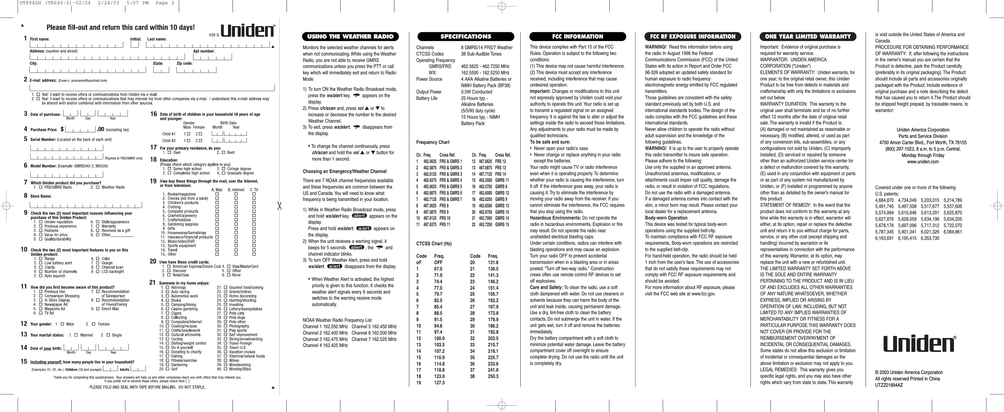 Channels 8 GMRS/14 FRS/7 WeatherCTCSS Codes 38 Sub-Audible TonesOperating FrequencyGMRS/FRS: 462.5625 - 462.7250 MHzWX: 162.5500 - 162.5250 MHzPower Source 4 AAA Alkaline Batteries orNiMH Battery Pack (BP38)Output Power 0.5W ConductedBattery Life 25 Hours typ. - Alkaline Batteries (5/5/90 duty cycle) 15 Hours typ. - NiMH Battery PackFrequency ChartCh. Freq. Cross Ref. Ch. Freq. Cross Ref.1 462.5625 FRS &amp; GMRS 1 12 467.6625 FRS 122 462.5875 FRS &amp; GMRS 2 13 467.6875 FRS 133 462.6125 FRS &amp; GMRS 3 14 467.7125 FRS 144 462.6375 FRS &amp; GMRS 4 15  462.5500 GMRS 115 462.6625 FRS &amp; GMRS 5 16  462.5750 GMRS 86 462.6875 FRS &amp; GMRS 6 17  462.6000 GMRS 127 462.7125 FRS &amp; GMRS 7 18  462.6250 GMRS 98 467.5625 FRS 8 19  462.6500 GMRS 139 467.5875 FRS 9 20  462.6750 GMRS 1010 467.6125 FRS 10 21  462.7000 GMRS 1411 467.6375 FRS 11 22  462.7250 GMRS 15CTCSS Chart (Hz)Code Freq. Code Freq.oF OFF 20 131.81 67.0 21 136.52 71.9 22 141.33 74.4 23 146.24 77.0 24 151.45 79.7 25 156.76 82.5 26 162.27 85.4 27 167.98 88.5 28 173.89 91.5 29 179.910 94.8 30 186.211 97.4 31 192.812 100.0 32 203.513 103.5 33 210.714 107.2 34 218.115 110.9 35 225.716 114.8 36 233.617 118.8 37 241.818 123.0 38 250.319 127.3This device complies with Part 15 of the FCCRules. Operation is subject to the following twoconditions:(1) This device may not cause harmful interference.(2) This device must accept any interferencereceived, including interference that may causeundesired operation.Important: Changes or modifications to this unitnot expressly approved by Uniden could void yourauthority to operate this unit. Your radio is set up to transmit a regulated signal on an assigned frequency. It is against the law to alter or adjust thesettings inside the radio to exceed those limitations.Any adjustments to your radio must be made byqualified technicians.To be safe and sure:•  Never open your radio’s case.•  Never change or replace anything in your radio except the batteries.Your radio might cause TV or radio interferenceeven when it is operating properly. To determinewhether your radio is causing the interference, turnit off. If the interference goes away, your radio iscausing it. Try to eliminate the interference by moving your radio away from the receiver. If youcannot eliminate the interference, the FCC requiresthat you stop using the radio.Hazardous Environments: Do not operate theradio in hazardous environments. Explosion or firemay result. Do not operate the radio near unshielded electrical blasting caps.Under certain conditions, radios can interfere withblasting operations and may cause an explosion.Turn your radio OFF to prevent accidental transmission when in a blasting area or in areasposted: &quot;Turn off two-way radio.&quot; Constructioncrews often use remote control RF devices to setoff explosives.Care and Safety: To clean the radio, use a softcloth dampened with water. Do not use cleaners orsolvents because they can harm the body of theunit and leak inside, causing permanent damage.Use a dry, lint-free cloth to clean the battery contacts. Do not submerge the unit in water. If theunit gets wet, turn it off and remove the batteriesimmediately.Dry the battery compartment with a soft cloth tominimize potential water damage. Leave the batterycompartment cover off overnight to ensure complete drying. Do not use the radio until the unitis completely dry.Important: Evidence of original purchase isrequired for warranty service.WARRANTOR: UNIDEN AMERICA CORPORATION (&quot;Uniden&quot;)ELEMENTS OF WARRANTY: Uniden warrants, forone year, to the original retail owner, this UnidenProduct to be free from defects in materials andcraftsmanship with only the limitations or exclusionsset out below.WARRANTY DURATION: This warranty to theoriginal user shall terminate and be of no furthereffect 12 months after the date of original retailsale. The warranty is invalid if the Product is:(A) damaged or not maintained as reasonable or necessary, (B) modified, altered, or used as part of any conversion kits, sub-assemblies, or any configurations not sold by Uniden, (C) improperlyinstalled, (D) serviced or repaired by someoneother than an authorized Uniden service center fora defect or malfunction covered by this warranty,(E) used in any conjunction with equipment or partsor as part of any system not manufactured byUniden, or (F) installed or programmed by anyoneother than as detailed by the owner’s manual forthis product.STATEMENT OF REMEDY: In the event that theproduct does not conform to this warranty at anytime while this warranty is in effect, warrantor willeither, at its option, repair or replace the defectiveunit and return it to you without charge for parts,service, or any other cost (except shipping andhandling) incurred by warrantor or its representatives in connection with the performanceof this warranty. Warrantor, at its option, mayreplace the unit with a new or refurbished unit.THE LIMITED WARRANTY SET FORTH ABOVEIS THE SOLE AND ENTIRE WARRANTY PERTAINING TO THE PRODUCT AND IS IN LIEUOF AND EXCLUDES ALL OTHER WARRANTIESOF ANY NATURE WHATSOEVER, WHETHEREXPRESS, IMPLIED OR ARISING BY OPERATION OF LAW, INCLUDING, BUT NOTLIMITED TO ANY IMPLIED WARRANTIES OFMERCHANTABILITY OR FITNESS FOR A PARTICULAR PURPOSE.THIS WARRANTY DOESNOT COVER OR PROVIDE FOR THE REIMBURSEMENT OVERPAYMENT OF INCIDENTAL OR CONSEQUENTIAL DAMAGES.Some states do not allow this exclusion or limitationof incidental or consequential damages so theabove limitation or exclusion may not apply to you.LEGAL REMEDIES: This warranty gives you specific legal rights, and you may also have otherrights which vary from state to state. This warrantyis void outside the United States of America andCanada.PROCEDURE FOR OBTAINING PERFORMANCEOF WARRANTY: If, after following the instructionsin the owner’s manual you are certain that theProduct is defective, pack the Product carefully(preferably in its original packaging). The Productshould include all parts and accessories originallypackaged with the Product. Include evidence oforiginal purchase and a note describing the defectthat has caused you to return it.The Product shouldbe shipped freight prepaid, by traceable means, towarrantor:ONE YEAR LIMITED WARRANTY            FCC INFORMATIONWARNING! Read this information before using the radio In August 1996 the FederalCommunications Commission (FCC) of the UnitedStates with its action in Report and Order FCC 96-326 adopted an updated safety standard forhuman exposure to radio frequency electromagnetic energy emitted by FCC regulatedtransmitters.Those guidelines are consistent with the safetystandard previously set by both U.S. and international standards bodies. The design of theradio complies with the FCC guidelines and theseinternational standards.Never allow children to operate the radio withoutadult supervision and the knowledge of the following guidelines.WARNING! It is up to the user to properly operatethis radio transmitter to insure safe operation.Please adhere to the following:Use only the supplied or an approved antenna.Unauthorized antennas, modifications, or attachments could impair call quality, damage theradio, or result in violation of FCC regulations.Do not use the radio with a damaged antenna.If a damaged antenna comes into contact with theskin, a minor burn may result. Please contact yourlocal dealer for a replacement antenna.Body-worn OperationThis device was tested for typical body-worn operations using the supplied belt-clip.To maintain compliance with FCC RF exposurerequirements, Body-worn operations are restrictedto the supplied belt-clip.For hand-held operation, the radio should be held 1 inch from the user&apos;s face. The use of accessoriesthat do not satisfy these requirements may notcomply with FCC RF exposure requirements andshould be avoided.For more information about RF exposure, pleasevisit the FCC web site at www.fcc.gov.FCC RF EXPOSURE INFORMATIONCovered under one or more of the following U.S. patents:4,684,870 4,734,049 5,203,015 5,214,7895,491,745 5,497,508 5,517,677 5,557,6065,574,994 5,610,946 5,613,201 5,625,8705,627,876 5,628,059 5,634,196 5,634,2055,678,176 5,697,096 5,717,312 5,722,0705,787,345 5,901,341 6,021,326 6,084,8616,163,691 6,195,415 6,353,730Uniden America CorporationParts and Service Division4700 Amon Carter Blvd., Fort Worth, TX 76155(800) 297-1023, 8 a.m. to 5 p.m. Central, Monday through Fridaywww.uniden.com© 2003 Uniden America CorporationAll rights reserved Printed in ChinaUTZZ01894AZSPECIFICATIONSMonitors the selected weather channels for alertswhen not communicating. While using the WeatherRadio, you are not able to receive GMRS communications unless you press the PTT or callkey which will immediately exit and return to RadioMode.1) To turn ON the Weather Radio Broadcast mode,press the wx/alert key. appears on the display.2) Press ch/scan and, press vol ▲or ▼toincrease or decrease the number to the desiredWeather Channel.3) To exit, press wx/alert. disappears fromthe display.• To change the channel continuously, press ch/scan and hold the vol ▲or ▼button for more than 1 second.Choosing an Emergency/Weather ChannelThere are 7 NOAA channel frequencies availableand these frequencies are common between theUS and Canada. You will need to know what frequency is being transmitted in your location.1) While in Weather Radio Broadcast mode, pressand hold wx/alert key,  appears on thedisplay.Press and hold wx/alert. appears onthe display.2) When the unit receives a warning signal, itbeeps for 5 seconds. , the  andchannel indicator blinks.3) To turn OFF Weather Alert, press and holdwx/alert. disappears from the display.•When Weather Alert is activated, the highest priority is given to this function. It checks the weather alert signals every 6 seconds and switches to the warning receive mode automatically.USING THE WEATHER RADIONOAA Weather Radio Frequency ListChannel 1 162.550 MHz   Channel 5 162.450 MHzChannel 2 162.400 MHz   Channel 6 162.500 MHzChannel 3 162.475 MHz   Channel 7 162.525 MHzChannel 4 162.425 MHzUT894ZH (TR640-2)-02/24  2/24/03  5:57 PM  Page 2