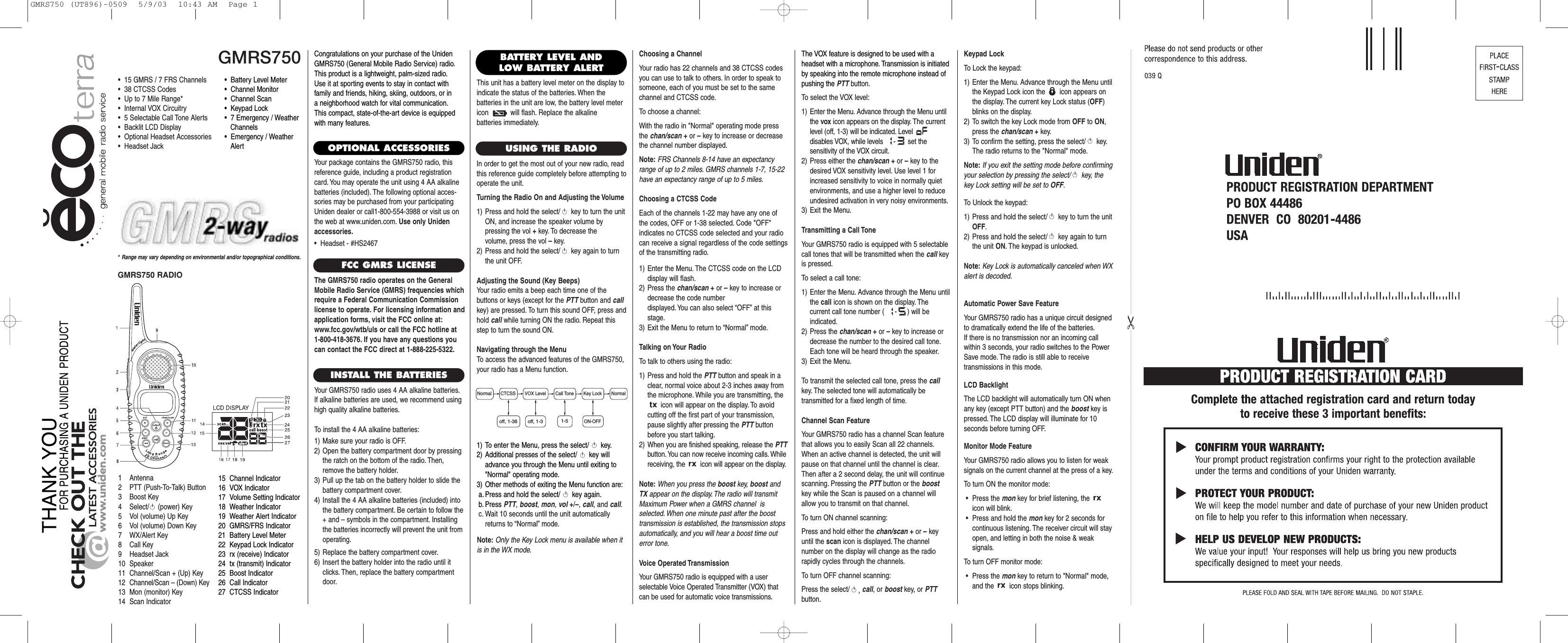 Choosing a ChannelYour radio has 22 channels and 38 CTCSS codesyou can use to talk to others. In order to speak tosomeone, each of you must be set to the samechannel and CTCSS code.To choose a channel:With the radio in &quot;Normal&quot; operating mode pressthe chan/scan +or –key to increase or decreasethe channel number displayed.Note: FRS Channels 8-14 have an expectancyrange of up to 2 miles. GMRS channels 1-7, 15-22have an expectancy range of up to 5 miles.Choosing a CTCSS CodeEach of the channels 1-22 may have any one ofthe codes, OFF or 1-38 selected. Code &quot;OFF&quot; indicates no CTCSS code selected and your radiocan receive a signal regardless of the code settingsof the transmitting radio.1) Enter the Menu. The CTCSS code on the LCDdisplay will flash.2) Press the chan/scan +or –key to increase ordecrease the code number displayed. You can also select “OFF” at thisstage.3) Exit the Menu to return to “Normal” mode.Talking on Your RadioTo talk to others using the radio:1) Press and hold the PTT button and speak in aclear, normal voice about 2-3 inches away fromthe microphone. While you are transmitting, theicon will appear on the display. To avoid cutting off the first part of your transmission,pause slightly after pressing the PTT buttonbefore you start talking.2) When you are finished speaking, release the PTTbutton. You can now receive incoming calls. Whilereceiving, the  icon will appear on the display.Note: When you press the boost key, boost andTX appear on the display. The radio will transmitMaximum Power when a GMRS channel  is selected. When one minute past after the boosttransmission is established, the transmission stopsautomatically, and you will hear a boost time outerror tone.Voice Operated TransmissionYour GMRS750 radio is equipped with a user selectable Voice Operated Transmitter (VOX) thatcan be used for automatic voice transmissions.GMRS750* Range may vary depending on environmental and/or topographical conditions.•  15 GMRS / 7 FRS Channels•  38 CTCSS Codes•  Up to 7 Mile Range*•  Internal VOX Circuitry•  5 Selectable Call Tone Alerts•  Backlit LCD Display•  Optional Headset Accessories•  Headset Jack1 Antenna2 PTT (Push-To-Talk) Button3 Boost Key4 Select/ (power) Key5 Vol (volume) Up Key6 Vol (volume) Down Key7 WX/Alert Key8 Call Key9 Headset Jack10 Speaker11 Channel/Scan + (Up) Key12 Channel/Scan – (Down) Key13 Mon (monitor) Key14 Scan Indicator15 Channel Indicator16 VOX Indicator17 Volume Setting Indicator18 Weather Indicator19 Weather Alert Indicator20 GMRS/FRS Indicator21 Battery Level Meter22 Keypad Lock Indicator23 rx (receive) Indicator24 tx (transmit) Indicator25 Boost Indicator26 Call Indicator27 CTCSS IndicatorCongratulations on your purchase of the UnidenGMRS750 (General Mobile Radio Service) radio.This product is a lightweight, palm-sized radio.Use it at sporting events to stay in contact withfamily and friends, hiking, skiing, outdoors, or in a neighborhood watch for vital communication.This compact, state-of-the-art device is equippedwith many features.OPTIONAL ACCESSORIESYour package contains the GMRS750 radio, this reference guide, including a product registrationcard. You may operate the unit using 4 AA alkalinebatteries (included). The following optional acces-sories may be purchased from your participatingUniden dealer or call1-800-554-3988 or visit us onthe web at www.uniden.com. Use only Unidenaccessories.•  Headset - #HS2467FCC GMRS LICENSEThe GMRS750 radio operates on the GeneralMobile Radio Service (GMRS) frequencies whichrequire a Federal Communication Commissionlicense to operate. For licensing information andapplication forms, visit the FCC online at:www.fcc.gov/wtb/uls or call the FCC hotline at 1-800-418-3676. If you have any questions youcan contact the FCC direct at 1-888-225-5322.INSTALL THE BATTERIESYour GMRS750 radio uses 4 AA alkaline batteries.If alkaline batteries are used, we recommend usinghigh quality alkaline batteries.To install the 4 AA alkaline batteries:1) Make sure your radio is OFF.2) Open the battery compartment door by pressingthe ratch on the bottom of the radio. Then,remove the battery holder.3) Pull up the tab on the battery holder to slide thebattery compartment cover.4) Install the 4 AA alkaline batteries (included) intothe battery compartment. Be certain to follow the+ and – symbols in the compartment. Installingthe batteries incorrectly will prevent the unit fromoperating.5) Replace the battery compartment cover.6) Insert the battery holder into the radio until itclicks. Then, replace the battery compartmentdoor.USING THE RADIOIn order to get the most out of your new radio, readthis reference guide completely before attempting tooperate the unit.Turning the Radio On and Adjusting the Volume1) Press and hold the select/ key to turn the unitON, and increase the speaker volume by pressing the vol +key. To decrease the volume, press the vol –key.2) Press and hold the select/ key again to turnthe unit OFF.Adjusting the Sound (Key Beeps)Your radio emits a beep each time one of the buttons or keys (except for the PTT button and callkey) are pressed. To turn this sound OFF, press andhold call while turning ON the radio. Repeat thisstep to turn the sound ON.Navigating through the MenuTo access the advanced features of the GMRS750,your radio has a Menu function.    •  Battery Level Meter•  Channel Monitor•  Channel Scan•  Keypad Lock•  7 Emergency / WeatherChannels•  Emergency / Weather AlertBATTERY LEVEL ANDLOW BATTERY ALERTThis unit has a battery level meter on the display toindicate the status of the batteries. When the batteries in the unit are low, the battery level metericon  will flash. Replace the alkaline batteries immediately.1) To enter the Menu, press the select/ key.2) Additional presses of the select/ key willadvance you through the Menu until exiting to&quot;Normal&quot; operating mode.3) Other methods of exiting the Menu function are:a. Press and hold the select/ key again.b. Press PTT, boost, mon, vol +/–, call, and call.c. Wait 10 seconds until the unit automaticallyreturns to “Normal”mode.The VOX feature is designed to be used with aheadset with a microphone. Transmission is initiatedby speaking into the remote microphone instead ofpushing the PTT button.To select the VOX level:1) Enter the Menu. Advance through the Menu untilthe vox icon appears on the display. The currentlevel (off, 1-3) will be indicated. Level disables VOX, while levels - set the sensitivity of the VOX circuit.2) Press either the chan/scan +or –key to thedesired VOX sensitivity level. Use level 1 forincreased sensitivity to voice in normally quiet environments, and use a higher level to reduceundesired activation in very noisy environments.3) Exit the Menu.Transmitting a Call ToneYour GMRS750 radio is equipped with 5 selectablecall tones that will be transmitted when the call keyis pressed.To select a call tone:1) Enter the Menu. Advance through the Menu untilthe call icon is shown on the display. The current call tone number ( - ) will be indicated.2) Press the chan/scan +or –key to increase ordecrease the number to the desired call tone.Each tone will be heard through the speaker.3) Exit the Menu.To transmit the selected call tone, press the callkey. The selected tone will automatically be transmitted for a fixed length of time.Channel Scan FeatureYour GMRS750 radio has a channel Scan featurethat allows you to easily Scan all 22 channels.When an active channel is detected, the unit willpause on that channel until the channel is clear.Then after a 2 second delay, the unit will continuescanning. Pressing the PTT button or the boostkey while the Scan is paused on a channel willallow you to transmit on that channel.To turn ON channel scanning:Press and hold either the chan/scan +or –keyuntil the scan icon is displayed. The channel number on the display will change as the radio rapidly cycles through the channels.To turn OFF channel scanning:Press the select/ ,call, or boost key, or PTTbutton.Normal NormalCTCSS VOX Level Call Tone Key Lock1-5off, 1-38 off, 1-3ON-OFFGMRS750 RADIOKeypad LockTo Lock the keypad:1) Enter the Menu. Advance through the Menu untilthe Keypad Lock icon the  icon appears onthe display. The current key Lock status (OFF)blinks on the display.2) To switch the key Lock mode from OFF to ON,press the chan/scan +key.3) To confirm the setting, press the select/ key.The radio returns to the &quot;Normal&quot; mode.Note: If you exit the setting mode before confirmingyour selection by pressing the select/ key, thekey Lock setting will be set to OFF.To Unlock the keypad:1) Press and hold the select/ key to turn the unitOFF.2) Press and hold the select/ key again to turnthe unit ON. The keypad is unlocked.Note: Key Lock is automatically canceled when WXalert is decoded.Automatic Power Save FeatureYour GMRS750 radio has a unique circuit designedto dramatically extend the life of the batteries.If there is no transmission nor an incoming callwithin 3 seconds, your radio switches to the PowerSave mode. The radio is still able to receive transmissions in this mode.LCD BacklightThe LCD backlight will automatically turn ON whenany key (except PTT button) and the boost key ispressed. The LCD display will illuminate for 10 seconds before turning OFF.Monitor Mode FeatureYour GMRS750 radio allows you to listen for weaksignals on the current channel at the press of a key.To turn ON the monitor mode:•Press the mon key for brief listening, the icon will blink.•Press and hold the mon key for 2 seconds for continuous listening. The receiver circuit will stayopen, and letting in both the noise &amp; weak signals.To turn OFF monitor mode:•Press the mon key to return to &quot;Normal&quot; mode,and the  icon stops blinking.Note: Only the Key Lock menu is available when itis in the WX mode.GMRS750 (UT896)-0509  5/9/03  10:43 AM  Page 1