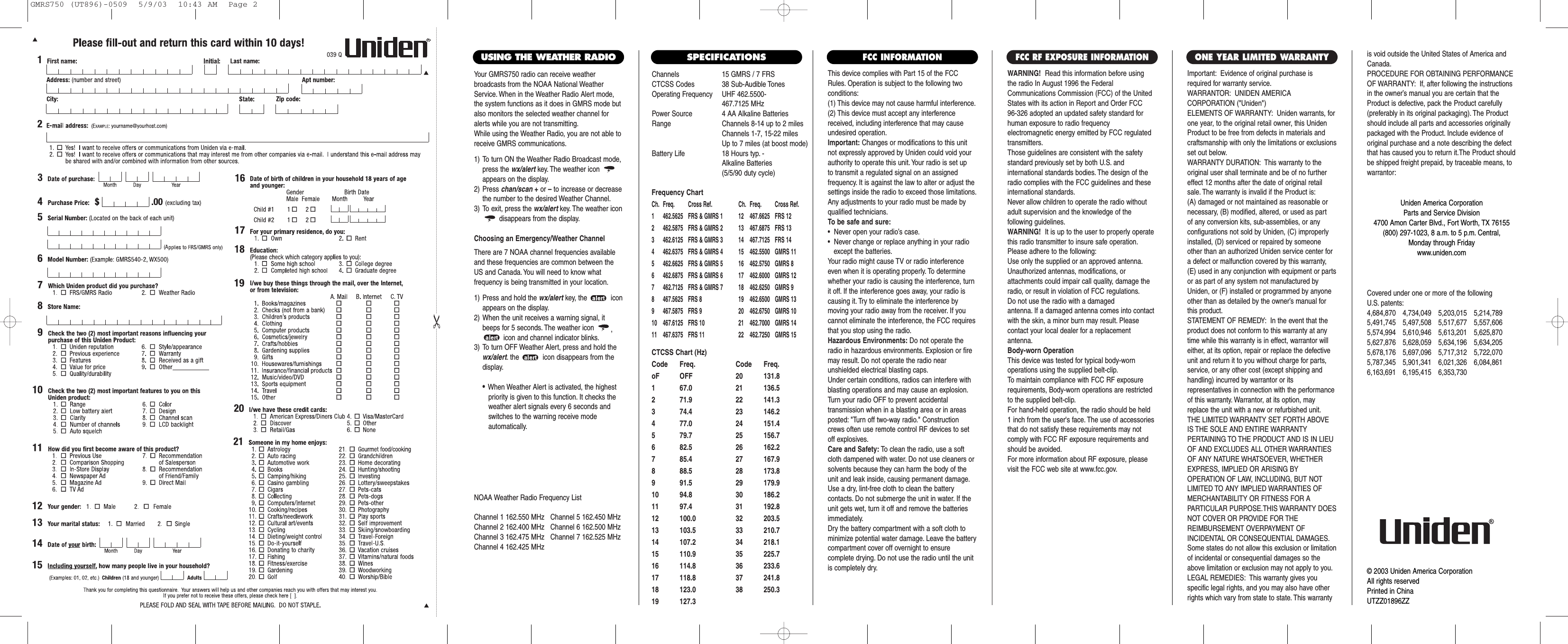 Channels 15 GMRS / 7 FRSCTCSS Codes 38 Sub-Audible TonesOperating Frequency UHF 462.5500- 467.7125 MHzPower Source 4 AA Alkaline BatteriesRange Channels 8-14 up to 2 milesChannels 1-7, 15-22 milesUp to 7 miles (at boost mode)Battery Life 18 Hours typ. - Alkaline Batteries (5/5/90 duty cycle) Frequency ChartCh. Freq. Cross Ref. Ch. Freq. Cross Ref.1 462.5625 FRS &amp; GMRS 1 12 467.6625 FRS 122 462.5875 FRS &amp; GMRS 2 13 467.6875 FRS 133 462.6125 FRS &amp; GMRS 3 14 467.7125 FRS 144 462.6375 FRS &amp; GMRS 4 15  462.5500 GMRS 115 462.6625 FRS &amp; GMRS 5 16  462.5750 GMRS 86 462.6875 FRS &amp; GMRS 6 17  462.6000 GMRS 127 462.7125 FRS &amp; GMRS 7 18  462.6250 GMRS 98 467.5625 FRS 8 19  462.6500 GMRS 139 467.5875 FRS 9 20  462.6750 GMRS 1010 467.6125 FRS 10 21  462.7000 GMRS 1411 467.6375 FRS 11 22  462.7250 GMRS 15This device complies with Part 15 of the FCCRules. Operation is subject to the following twoconditions:(1) This device may not cause harmful interference.(2) This device must accept any interferencereceived, including interference that may causeundesired operation.Important: Changes or modifications to this unitnot expressly approved by Uniden could void yourauthority to operate this unit. Your radio is set up to transmit a regulated signal on an assigned frequency. It is against the law to alter or adjust thesettings inside the radio to exceed those limitations.Any adjustments to your radio must be made byqualified technicians.To be safe and sure:•  Never open your radio’s case.•  Never change or replace anything in your radio except the batteries.Your radio might cause TV or radio interferenceeven when it is operating properly. To determinewhether your radio is causing the interference, turnit off. If the interference goes away, your radio iscausing it. Try to eliminate the interference by moving your radio away from the receiver. If youcannot eliminate the interference, the FCC requiresthat you stop using the radio.Hazardous Environments: Do not operate theradio in hazardous environments. Explosion or firemay result. Do not operate the radio near unshielded electrical blasting caps.Under certain conditions, radios can interfere withblasting operations and may cause an explosion.Turn your radio OFF to prevent accidental transmission when in a blasting area or in areasposted: &quot;Turn off two-way radio.&quot; Constructioncrews often use remote control RF devices to setoff explosives.Care and Safety: To clean the radio, use a softcloth dampened with water. Do not use cleaners orsolvents because they can harm the body of theunit and leak inside, causing permanent damage.Use a dry, lint-free cloth to clean the battery contacts. Do not submerge the unit in water. If theunit gets wet, turn it off and remove the batteriesimmediately.Dry the battery compartment with a soft cloth tominimize potential water damage. Leave the batterycompartment cover off overnight to ensure complete drying. Do not use the radio until the unitis completely dry.Important: Evidence of original purchase isrequired for warranty service.WARRANTOR: UNIDEN AMERICA CORPORATION (&quot;Uniden&quot;)ELEMENTS OF WARRANTY: Uniden warrants, forone year, to the original retail owner, this UnidenProduct to be free from defects in materials andcraftsmanship with only the limitations or exclusionsset out below.WARRANTY DURATION: This warranty to theoriginal user shall terminate and be of no furthereffect 12 months after the date of original retailsale. The warranty is invalid if the Product is:(A) damaged or not maintained as reasonable or necessary, (B) modified, altered, or used as part of any conversion kits, sub-assemblies, or any configurations not sold by Uniden, (C) improperlyinstalled, (D) serviced or repaired by someoneother than an authorized Uniden service center fora defect or malfunction covered by this warranty,(E) used in any conjunction with equipment or partsor as part of any system not manufactured byUniden, or (F) installed or programmed by anyoneother than as detailed by the owner’s manual forthis product.STATEMENT OF REMEDY: In the event that theproduct does not conform to this warranty at anytime while this warranty is in effect, warrantor willeither, at its option, repair or replace the defectiveunit and return it to you without charge for parts,service, or any other cost (except shipping andhandling) incurred by warrantor or its representatives in connection with the performanceof this warranty. Warrantor, at its option, mayreplace the unit with a new or refurbished unit.THE LIMITED WARRANTY SET FORTH ABOVEIS THE SOLE AND ENTIRE WARRANTY PERTAINING TO THE PRODUCT AND IS IN LIEUOF AND EXCLUDES ALL OTHER WARRANTIESOF ANY NATURE WHATSOEVER, WHETHEREXPRESS, IMPLIED OR ARISING BY OPERATION OF LAW, INCLUDING, BUT NOTLIMITED TO ANY IMPLIED WARRANTIES OFMERCHANTABILITY OR FITNESS FOR A PARTICULAR PURPOSE.THIS WARRANTY DOESNOT COVER OR PROVIDE FOR THE REIMBURSEMENT OVERPAYMENT OF INCIDENTAL OR CONSEQUENTIAL DAMAGES.Some states do not allow this exclusion or limitationof incidental or consequential damages so theabove limitation or exclusion may not apply to you.LEGAL REMEDIES: This warranty gives you specific legal rights, and you may also have otherrights which vary from state to state. This warrantyis void outside the United States of America andCanada.PROCEDURE FOR OBTAINING PERFORMANCEOF WARRANTY: If, after following the instructionsin the owner’s manual you are certain that theProduct is defective, pack the Product carefully(preferably in its original packaging). The Productshould include all parts and accessories originallypackaged with the Product. Include evidence oforiginal purchase and a note describing the defectthat has caused you to return it.The Product shouldbe shipped freight prepaid, by traceable means, towarrantor:ONE YEAR LIMITED WARRANTY            FCC INFORMATIONWARNING! Read this information before using the radio In August 1996 the FederalCommunications Commission (FCC) of the UnitedStates with its action in Report and Order FCC 96-326 adopted an updated safety standard forhuman exposure to radio frequency electromagnetic energy emitted by FCC regulatedtransmitters.Those guidelines are consistent with the safetystandard previously set by both U.S. and international standards bodies. The design of theradio complies with the FCC guidelines and theseinternational standards.Never allow children to operate the radio withoutadult supervision and the knowledge of the following guidelines.WARNING! It is up to the user to properly operatethis radio transmitter to insure safe operation.Please adhere to the following:Use only the supplied or an approved antenna.Unauthorized antennas, modifications, or attachments could impair call quality, damage theradio, or result in violation of FCC regulations.Do not use the radio with a damaged antenna. If a damaged antenna comes into contactwith the skin, a minor burn may result. Please contact your local dealer for a replacement antenna.Body-worn OperationThis device was tested for typical body-worn operations using the supplied belt-clip.To maintain compliance with FCC RF exposurerequirements, Body-worn operations are restrictedto the supplied belt-clip.For hand-held operation, the radio should be held 1 inch from the user&apos;s face. The use of accessoriesthat do not satisfy these requirements may notcomply with FCC RF exposure requirements andshould be avoided.For more information about RF exposure, pleasevisit the FCC web site at www.fcc.gov.FCC RF EXPOSURE INFORMATIONCovered under one or more of the following U.S. patents:4,684,870 4,734,049 5,203,015 5,214,7895,491,745 5,497,508 5,517,677 5,557,6065,574,994 5,610,946 5,613,201 5,625,8705,627,876 5,628,059 5,634,196 5,634,2055,678,176 5,697,096 5,717,312 5,722,0705,787,345 5,901,341 6,021,326 6,084,8616,163,691 6,195,415 6,353,730Uniden America CorporationParts and Service Division4700 Amon Carter Blvd., Fort Worth, TX 76155(800) 297-1023, 8 a.m. to 5 p.m. Central, Monday through Fridaywww.uniden.com© 2003 Uniden America CorporationAll rights reserved Printed in ChinaUTZZ01896ZZSPECIFICATIONSCTCSS Chart (Hz)Code Freq. Code Freq.oF OFF 20 131.81 67.0 21 136.52 71.9 22 141.33 74.4 23 146.24 77.0 24 151.45 79.7 25 156.76 82.5 26 162.27 85.4 27 167.98 88.5 28 173.89 91.5 29 179.910 94.8 30 186.211 97.4 31 192.812 100.0 32 203.513 103.5 33 210.714 107.2 34 218.115 110.9 35 225.716 114.8 36 233.617 118.8 37 241.818 123.0 38 250.319 127.3Your GMRS750 radio can receive weather broadcasts from the NOAA National WeatherService. When in the Weather Radio Alert mode,the system functions as it does in GMRS mode butalso monitors the selected weather channel foralerts while you are not transmitting.While using the Weather Radio, you are not able toreceive GMRS communications.1) To turn ON the Weather Radio Broadcast mode,press the wx/alert key. The weather icon appears on the display.2) Press chan/scan +or –to increase or decreasethe number to the desired Weather Channel.3) To exit, press the wx/alert key. The weather icondisappears from the display.Choosing an Emergency/Weather ChannelThere are 7 NOAA channel frequencies availableand these frequencies are common between theUS and Canada. You will need to know what frequency is being transmitted in your location.1) Press and hold the wx/alert key, the  iconappears on the display.2) When the unit receives a warning signal, itbeeps for 5 seconds. The weather icon  ,icon and channel indicator blinks.3) To turn OFF Weather Alert, press and hold thewx/alert. the  icon disappears from thedisplay.•When Weather Alert is activated, the highest priority is given to this function. It checks the weather alert signals every 6 seconds and switches to the warning receive mode automatically.USING THE WEATHER RADIONOAA Weather Radio Frequency ListChannel 1 162.550 MHz   Channel 5 162.450 MHzChannel 2 162.400 MHz   Channel 6 162.500 MHzChannel 3 162.475 MHz   Channel 7 162.525 MHzChannel 4 162.425 MHzGMRS750 (UT896)-0509  5/9/03  10:43 AM  Page 2