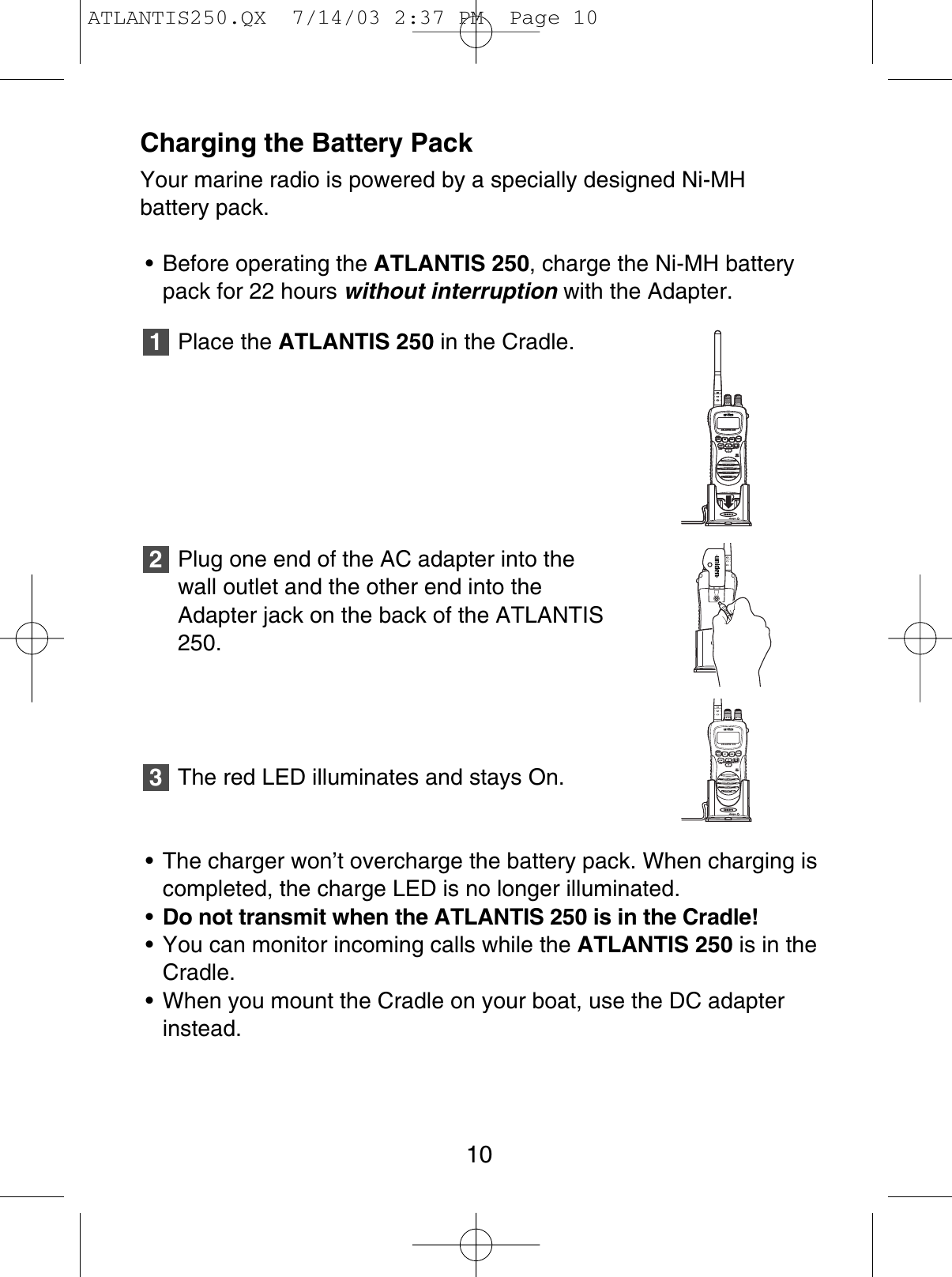 Charging the Battery PackYour marine radio is powered by a specially designed Ni-MHbattery pack.• Before operating the ATLANTIS 250, charge the Ni-MH batterypack for 22 hours without interruption with the Adapter.Place the ATLANTIS 250 in the Cradle.Plug one end of the AC adapter into thewall outlet and the other end into theAdapter jack on the back of the ATLANTIS250.The red LED illuminates and stays On.• The charger won’t overcharge the battery pack. When charging iscompleted, the charge LED is no longer illuminated.•Do not transmit when the ATLANTIS 250 is in the Cradle!• You can monitor incoming calls while the ATLANTIS 250 is in theCradle.• When you mount the Cradle on your boat, use the DC adapterinstead.32110ATLANTIS 250WXALERTUIC1/5W 16/9TRILOCKMICMENSCANATLANTIS 250WXALERTUIC1/5W 16/9TRILOCKMICMENSCANATLANTIS 250WXALERTUIC1/5W 16/9TRILOCKMICMENSCANATLANTIS 250WXALERTUIC1/5W 16/9TRILOCKMICMENSCANATLANTIS 250WXALERTUIC1/5W 16/9TRILOCKMICMENSCANATLANTIS250.QX  7/14/03 2:37 PM  Page 10