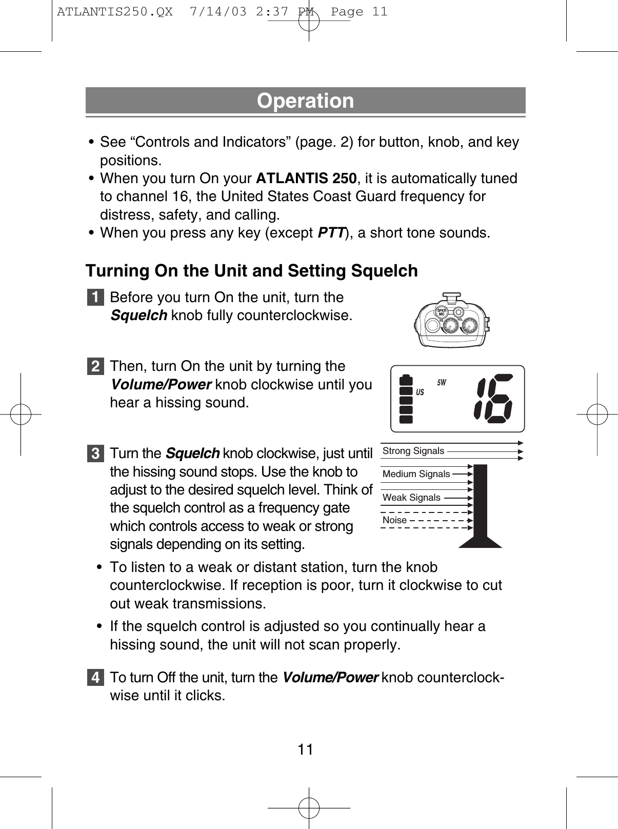 Operation• See “Controls and Indicators” (page. 2) for button, knob, and keypositions.• When you turn On your ATLANTIS 250, it is automatically tunedto channel 16, the United States Coast Guard frequency for distress, safety, and calling.• When you press any key (except PTT), a short tone sounds.Turning On the Unit and Setting SquelchBefore you turn On the unit, turn theSquelch knob fully counterclockwise.Then, turn On the unit by turning theVolume/Power knob clockwise until youhear a hissing sound.Turn the Squelch knob clockwise, just untilthe hissing sound stops. Use the knob toadjust to the desired squelch level. Think ofthe squelch control as a frequency gatewhich controls access to weak or strongsignals depending on its setting.• To listen to a weak or distant station, turn the knob counterclockwise. If reception is poor, turn it clockwise to cutout weak transmissions.• If the squelch control is adjusted so you continually hear a hissing sound, the unit will not scan properly.To turn Off the unit, turn the Volume/Power knob counterclock-wise until it clicks.432111SQSPKRMICVOLNoiseWeak SignalsMedium SignalsStrong SignalsATLANTIS250.QX  7/14/03 2:37 PM  Page 11