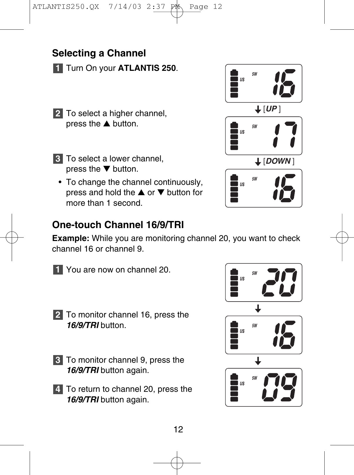 Selecting a ChannelTurn On your ATLANTIS 250.To select a higher channel, press the ▲button.To select a lower channel, press the ▼button.• To change the channel continuously,press and hold the ▲or ▼button formore than 1 second.One-touch Channel 16/9/TRIExample: While you are monitoring channel 20, you want to checkchannel 16 or channel 9.You are now on channel 20.To monitor channel 16, press the16/9/TRI button.To monitor channel 9, press the 16/9/TRI button again.To return to channel 20, press the16/9/TRI button again.432132112[UP][DOWN ]ATLANTIS250.QX  7/14/03 2:37 PM  Page 12