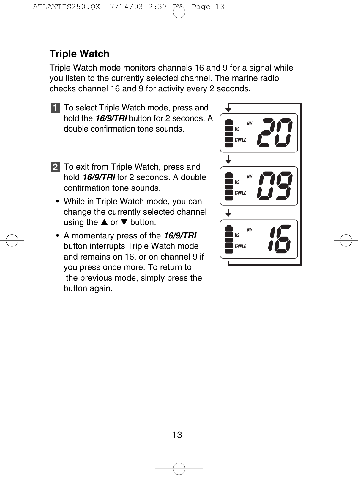 Triple WatchTriple Watch mode monitors channels 16 and 9 for a signal whileyou listen to the currently selected channel. The marine radiochecks channel 16 and 9 for activity every 2 seconds.To select Triple Watch mode, press andhold the 16/9/TRI button for 2 seconds. Adouble confirmation tone sounds.To exit from Triple Watch, press andhold 16/9/TRI for 2 seconds. A doubleconfirmation tone sounds.• While in Triple Watch mode, you canchange the currently selected channelusing the ▲or ▼button.• A momentary press of the 16/9/TRIbutton interrupts Triple Watch mode and remains on 16, or on channel 9 ifyou press once more. To return tothe previous mode, simply press the button again.2113ATLANTIS250.QX  7/14/03 2:37 PM  Page 13