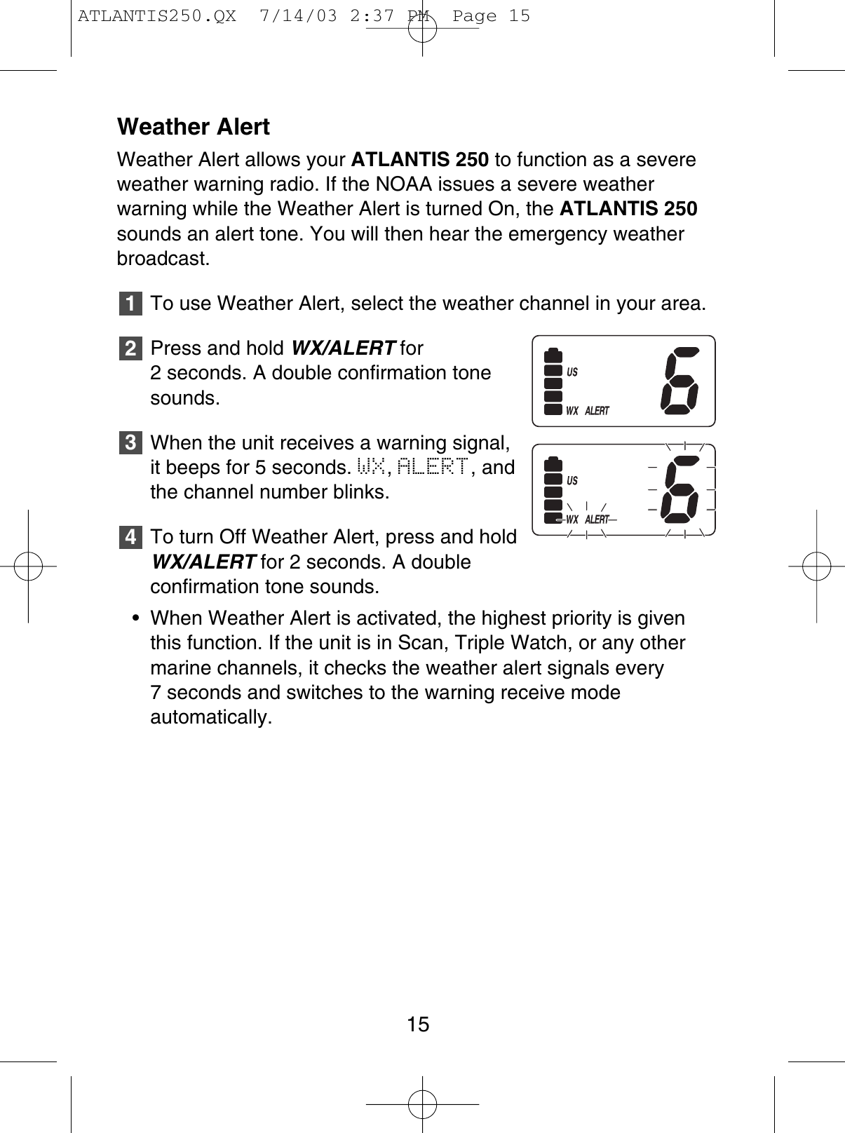 Weather AlertWeather Alert allows your ATLANTIS 250 to function as a severeweather warning radio. If the NOAA issues a severe weather warning while the Weather Alert is turned On, the ATLANTIS 250sounds an alert tone. You will then hear the emergency weatherbroadcast.To use Weather Alert, select the weather channel in your area.Press and hold WX/ALERT for2 seconds. A double confirmation tonesounds.When the unit receives a warning signal,it beeps for 5 seconds. WX,ALERT, andthe channel number blinks.To turn Off Weather Alert, press and holdWX/ALERT for 2 seconds. A double confirmation tone sounds.• When Weather Alert is activated, the highest priority is giventhis function. If the unit is in Scan, Triple Watch, or any othermarine channels, it checks the weather alert signals every 7 seconds and switches to the warning receive mode automatically.432115ATLANTIS250.QX  7/14/03 2:37 PM  Page 15