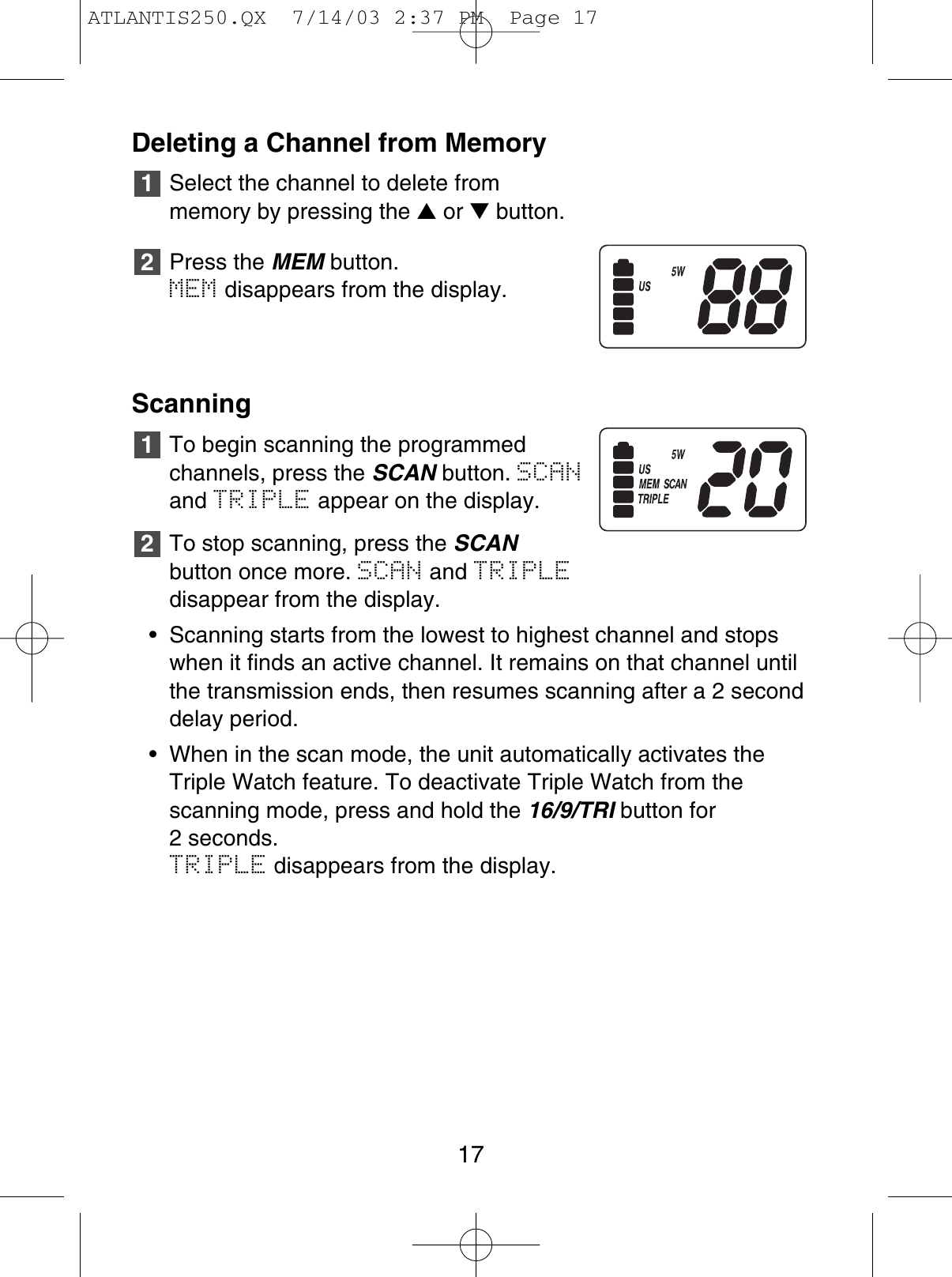 Deleting a Channel from MemorySelect the channel to delete from memory by pressing the ▲or ▼button.Press the MEM button.MEM disappears from the display.ScanningTo begin scanning the programmedchannels, press the SCAN button. SCANand TRIPLE appear on the display.To stop scanning, press the SCANbutton once more. SCAN and TRIPLEdisappear from the display.•  Scanning starts from the lowest to highest channel and stopswhen it finds an active channel. It remains on that channel untilthe transmission ends, then resumes scanning after a 2 seconddelay period.• When in the scan mode, the unit automatically activates theTriple Watch feature. To deactivate Triple Watch from the scanning mode, press and hold the 16/9/TRI button for 2 seconds. TRIPLE disappears from the display.212117ATLANTIS250.QX  7/14/03 2:37 PM  Page 17