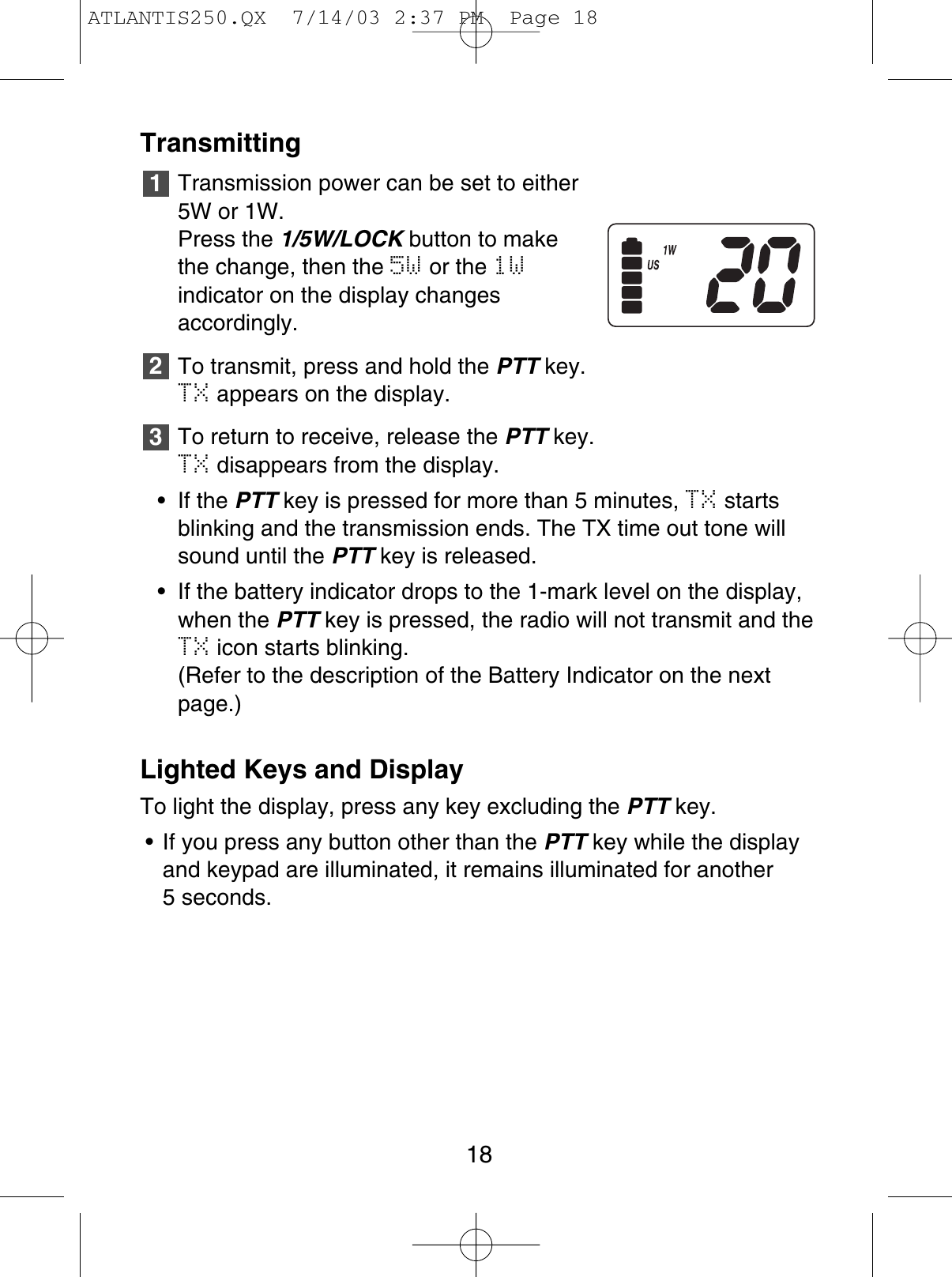 TransmittingTransmission power can be set to either5W or 1W. Press the 1/5W/LOCK button to makethe change, then the 5W or the 1Windicator on the display changesaccordingly.To transmit, press and hold the PTT key.TX appears on the display.To return to receive, release the PTT key.TX disappears from the display.• If the PTT key is pressed for more than 5 minutes, TX startsblinking and the transmission ends. The TX time out tone willsound until the PTT key is released.• If the battery indicator drops to the 1-mark level on the display,when the PTT key is pressed, the radio will not transmit and theTX icon starts blinking. (Refer to the description of the Battery Indicator on the nextpage.)Lighted Keys and DisplayTo light the display, press any key excluding the PTT key.• If you press any button other than the PTT key while the displayand keypad are illuminated, it remains illuminated for another 5 seconds.32118ATLANTIS250.QX  7/14/03 2:37 PM  Page 18