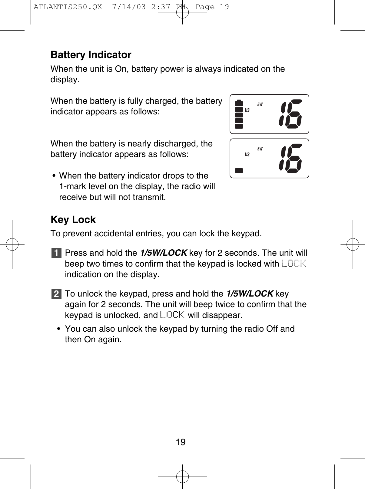 Battery IndicatorWhen the unit is On, battery power is always indicated on the display.When the battery is fully charged, the batteryindicator appears as follows:When the battery is nearly discharged, thebattery indicator appears as follows:• When the battery indicator drops to the 1-mark level on the display, the radio willreceive but will not transmit.Key LockTo prevent accidental entries, you can lock the keypad.Press and hold the 1/5W/LOCK key for 2 seconds. The unit willbeep two times to confirm that the keypad is locked with LOCKindication on the display.To unlock the keypad, press and hold the 1/5W/LOCK keyagain for 2 seconds. The unit will beep twice to confirm that thekeypad is unlocked, and LOCK will disappear.• You can also unlock the keypad by turning the radio Off andthen On again.2119ATLANTIS250.QX  7/14/03 2:37 PM  Page 19