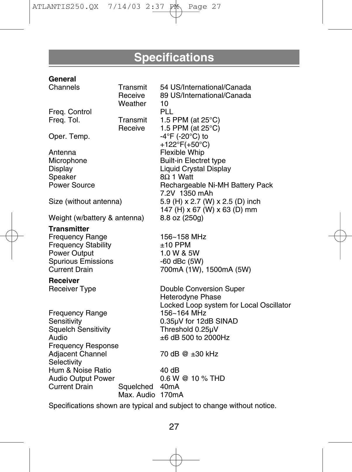 SpecificationsGeneralChannels Transmit 54 US/International/CanadaReceive 89 US/International/CanadaWeather 10Freq. Control PLLFreq. Tol.  Transmit 1.5 PPM (at 25°C)Receive  1.5 PPM (at 25°C)Oper. Temp.  -4°F (-20°C) to+122°F(+50°C)Antenna Flexible WhipMicrophone  Built-in Electret typeDisplay  Liquid Crystal DisplaySpeaker 8Ω1 WattPower Source  Rechargeable Ni-MH Battery Pack7.2V  1350 mAhSize (without antenna)  5.9 (H) x 2.7 (W) x 2.5 (D) inch147 (H) x 67 (W) x 63 (D) mmWeight (w/battery &amp; antenna) 8.8 oz (250g)TransmitterFrequency Range  156~158 MHzFrequency Stability  ±10 PPMPower Output  1.0 W &amp; 5WSpurious Emissions  -60 dBc (5W)Current Drain  700mA (1W), 1500mA (5W)ReceiverReceiver Type  Double Conversion SuperHeterodyne PhaseLocked Loop system for Local OscillatorFrequency Range  156~164 MHzSensitivity  0.35µV for 12dB SINADSquelch Sensitivity  Threshold 0.25µVAudio  ±6 dB 500 to 2000HzFrequency ResponseAdjacent Channel  70 dB @ ±30 kHzSelectivityHum &amp; Noise Ratio  40 dBAudio Output Power  0.6 W @ 10 % THDCurrent Drain Squelched 40mAMax. Audio 170mASpecifications shown are typical and subject to change without notice.27ATLANTIS250.QX  7/14/03 2:37 PM  Page 27
