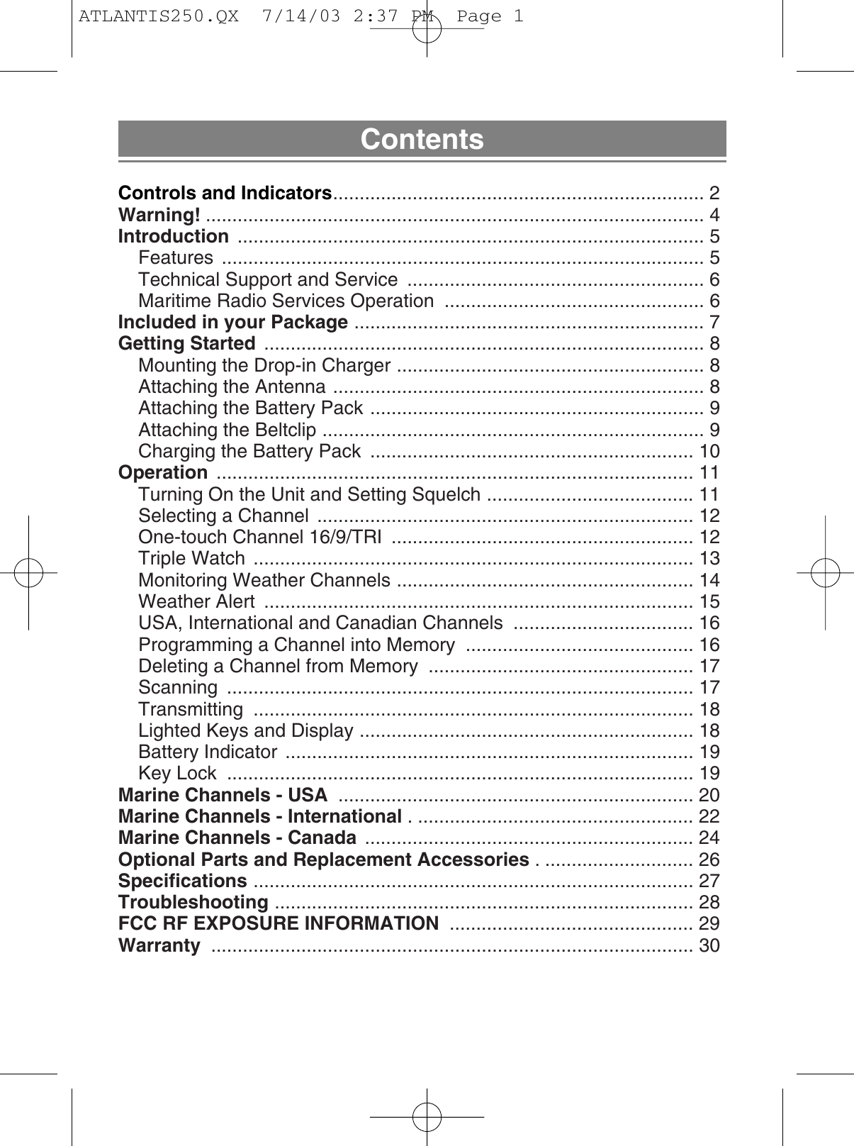 ContentsControls and Indicators...................................................................... 2Warning! .............................................................................................. 4Introduction ........................................................................................ 5Features ........................................................................................... 5Technical Support and Service  ........................................................ 6Maritime Radio Services Operation  ................................................. 6Included in your Package .................................................................. 7Getting Started ................................................................................... 8Mounting the Drop-in Charger .......................................................... 8Attaching the Antenna ...................................................................... 8Attaching the Battery Pack ............................................................... 9Attaching the Beltclip ........................................................................ 9Charging the Battery Pack  ............................................................. 10Operation .......................................................................................... 11Turning On the Unit and Setting Squelch ....................................... 11Selecting a Channel  ....................................................................... 12One-touch Channel 16/9/TRI  ......................................................... 12Triple Watch  ................................................................................... 13Monitoring Weather Channels ........................................................ 14Weather Alert  ................................................................................. 15USA, International and Canadian Channels  .................................. 16Programming a Channel into Memory  ........................................... 16Deleting a Channel from Memory  .................................................. 17Scanning ........................................................................................ 17Transmitting ................................................................................... 18Lighted Keys and Display ............................................................... 18Battery Indicator  ............................................................................. 19Key Lock  ........................................................................................ 19Marine Channels - USA ................................................................... 20Marine Channels - International . .................................................... 22Marine Channels - Canada .............................................................. 24Optional Parts and Replacement Accessories . ............................ 26Specifications ................................................................................... 27Troubleshooting ............................................................................... 28FCC RF EXPOSURE INFORMATION .............................................. 29Warranty ........................................................................................... 30ATLANTIS250.QX  7/14/03 2:37 PM  Page 1