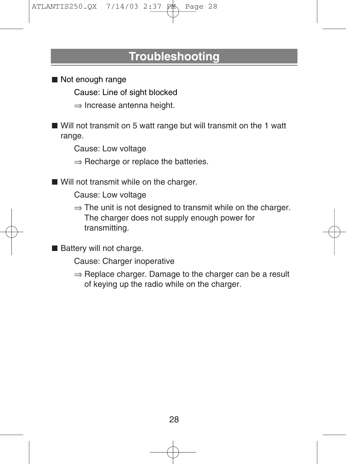 TroubleshootingNot enough rangeCause: Line of sight blocked⇒Increase antenna height.Will not transmit on 5 watt range but will transmit on the 1 wattrange.Cause: Low voltage⇒Recharge or replace the batteries.Will not transmit while on the charger.Cause: Low voltage⇒The unit is not designed to transmit while on the charger.The charger does not supply enough power for transmitting.Battery will not charge.Cause: Charger inoperative⇒Replace charger. Damage to the charger can be a resultof keying up the radio while on the charger.28ATLANTIS250.QX  7/14/03 2:37 PM  Page 28