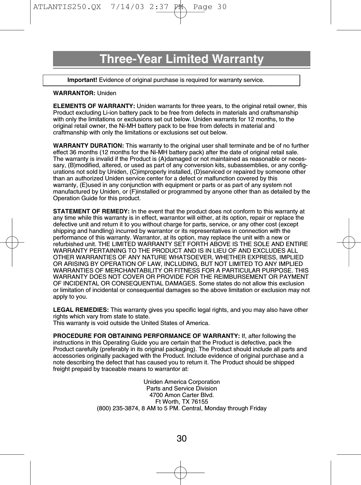 Three-Year Limited WarrantyImportant! Evidence of original purchase is required for warranty service.WARRANTOR: UnidenELEMENTS OF WARRANTY: Uniden warrants for three years, to the original retail owner, thisProduct excluding Li-ion battery pack to be free from defects in materials and craftsmanshipwith only the limitations or exclusions set out below. Uniden warrants for 12 months, to the original retail owner, the Ni-MH battery pack to be free from defects in material and craftmanship with only the limitations or exclusions set out below.WARRANTY DURATION: This warranty to the original user shall terminate and be of no furthereffect 36 months (12 months for the Ni-MH battery pack) after the date of original retail sale.The warranty is invalid if the Product is (A)damaged or not maintained as reasonable or neces-sary, (B)modified, altered, or used as part of any conversion kits, subassemblies, or any config-urations not sold by Uniden, (C)improperly installed, (D)serviced or repaired by someone otherthan an authorized Uniden service center for a defect or malfunction covered by this warranty, (E)used in any conjunction with equipment or parts or as part of any system not manufactured by Uniden, or (F)installed or programmed by anyone other than as detailed by theOperation Guide for this product.STATEMENT OF REMEDY: In the event that the product does not conform to this warranty atany time while this warranty is in effect, warrantor will either, at its option, repair or replace thedefective unit and return it to you without charge for parts, service, or any other cost (exceptshipping and handling) incurred by warrantor or its representatives in connection with the performance of this warranty. Warrantor, at its option, may replace the unit with a new or refurbished unit. THE LIMITED WARRANTY SET FORTH ABOVE IS THE SOLE AND ENTIREWARRANTY PERTAINING TO THE PRODUCT AND IS IN LIEU OF AND EXCLUDES ALLOTHER WARRANTIES OF ANY NATURE WHATSOEVER, WHETHER EXPRESS, IMPLIEDOR ARISING BY OPERATION OF LAW, INCLUDING, BUT NOT LIMITED TO ANY IMPLIEDWARRANTIES OF MERCHANTABILITY OR FITNESS FOR A PARTICULAR PURPOSE. THISWARRANTY DOES NOT COVER OR PROVIDE FOR THE REIMBURSEMENT OR PAYMENTOF INCIDENTAL OR CONSEQUENTIAL DAMAGES. Some states do not allow this exclusionor limitation of incidental or consequential damages so the above limitation or exclusion may notapply to you.LEGAL REMEDIES: This warranty gives you specific legal rights, and you may also have otherrights which vary from state to state.This warranty is void outside the United States of America.PROCEDURE FOR OBTAINING PERFORMANCE OF WARRANTY: If, after following theinstructions in this Operating Guide you are certain that the Product is defective, pack theProduct carefully (preferably in its original packaging). The Product should include all parts andaccessories originally packaged with the Product. Include evidence of original purchase and anote describing the defect that has caused you to return it. The Product should be shippedfreight prepaid by traceable means to warrantor at: Uniden America CorporationParts and Service Division4700 Amon Carter Blvd.Ft Worth, TX 76155(800) 235-3874, 8 AM to 5 PM. Central, Monday through Friday30ATLANTIS250.QX  7/14/03 2:37 PM  Page 30